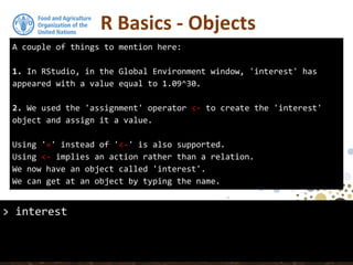 A couple of things to mention here:
1. In RStudio, in the Global Environment window, 'interest' has
appeared with a value equal to 1.09^30.
2. We used the 'assignment' operator <- to create the 'interest'
object and assign it a value.
Using '=' instead of '<-' is also supported.
Using <- implies an action rather than a relation.
We now have an object called 'interest'.
We can get at an object by typing the name.
R Basics - Objects
> interest
 