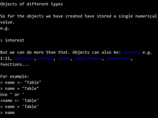 Objects of different types
So far the objects we have created have stored a single numerical
value.
e.g.
> interest
But we can do more than that. Objects can also be: vectors e.g.
1:11, matrices, arrays, lists, data.frames, characters,
functions...
For example:
> name <- "Table"
> name = "Table"
Use " or '
>name <- 'Table'
> name = 'Table'
> name
 