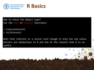 How to check the object type?
Use the is() or class() functions:
> class(interest)
> is(interest)
Note that interest is a vector even though it only has one value.
Vectors are ubiquitous in R and one of the reasons that R is so
useful
R Basics
 