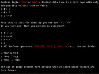 Boolean logic: TRUE or FALSE. Boolean data type is a data type with only
two possible values: true or false.
> 4 > 3
> 4 < 3
> 5 <= 9
Note that to test for equality you use two '=', '=='.
If you just one, then you perform an assignment
> x <- 3
> x == 4
> x = 4
> x
# All Boolean operators: AND (&), OR (|), NOT (!=) etc. are available.
> TRUE & TRUE
> TRUE | TRUE
> TRUE != TRUE
The use of logic becomes more obvious when we start using vectors and
data.frames.
 