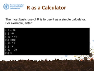 R as a Calculator
> 6 + 98
[1] 104
> 90 * 44
[1] 3960
> 36 / 2
[1] 18
> 33 - 30
[1] 3
The most basic use of R is to use it as a simple calculator.
For example, enter:
 