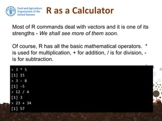 R as a Calculator
> 3 * 5
[1] 15
> 3 - 8
[1] -5
> 12 / 4
[1] 3
> 23 + 34
[1] 57
Most of R commands deal with vectors and it is one of its
strengths - We shall see more of them soon.
Of course, R has all the basic mathematical operators. *
is used for multiplication, + for addition, / is for division, -
is for subtraction.
 