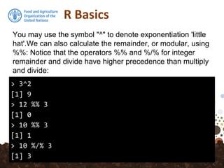 R Basics
> 3^2
[1] 9
> 12 %% 3
[1] 0
> 10 %% 3
[1] 1
> 10 %/% 3
[1] 3
You may use the symbol "^" to denote exponentiation 'little
hat'.We can also calculate the remainder, or modular, using
%%: Notice that the operators %% and %/% for integer
remainder and divide have higher precedence than multiply
and divide:
 