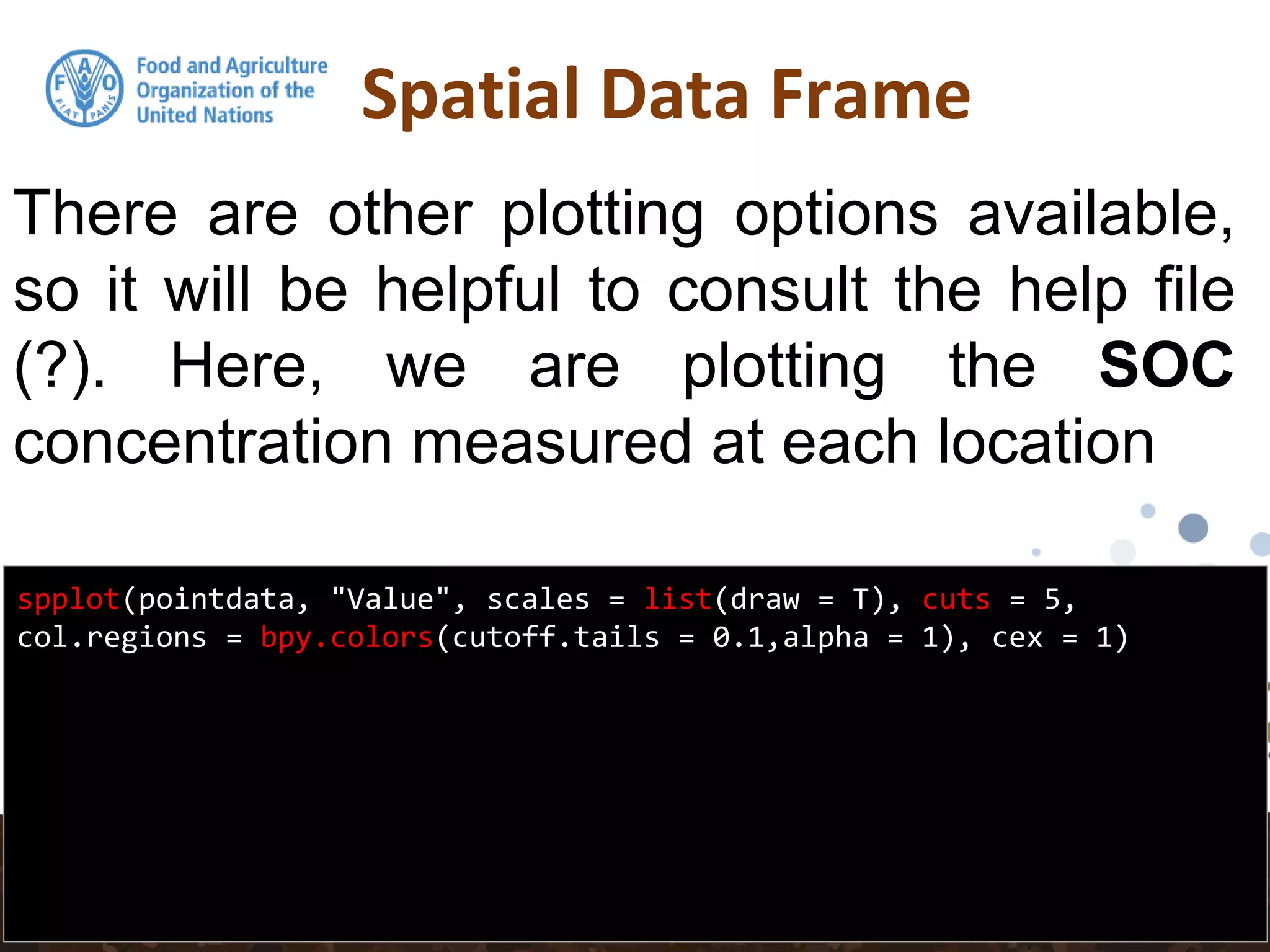 Spatial Data Frame
spplot(pointdata, "Value", scales = list(draw = T), cuts = 5,
col.regions = bpy.colors(cutoff.tails = 0.1,alpha = 1), cex = 1)
There are other plotting options available,
so it will be helpful to consult the help file
(?). Here, we are plotting the SOC
concentration measured at each location
 