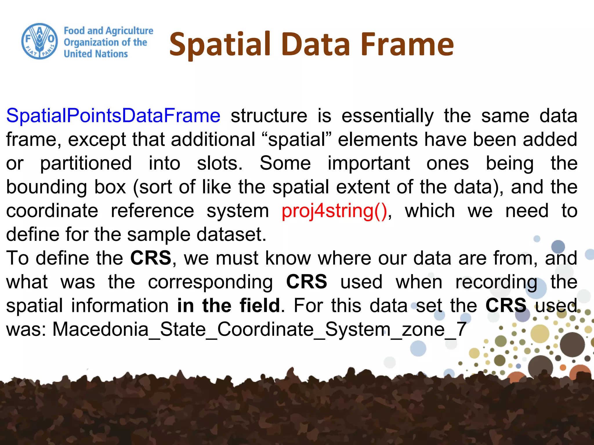 Spatial Data Frame
SpatialPointsDataFrame structure is essentially the same data
frame, except that additional “spatial” elements have been added
or partitioned into slots. Some important ones being the
bounding box (sort of like the spatial extent of the data), and the
coordinate reference system proj4string(), which we need to
define for the sample dataset.
To define the CRS, we must know where our data are from, and
what was the corresponding CRS used when recording the
spatial information in the field. For this data set the CRS used
was: Macedonia_State_Coordinate_System_zone_7
 