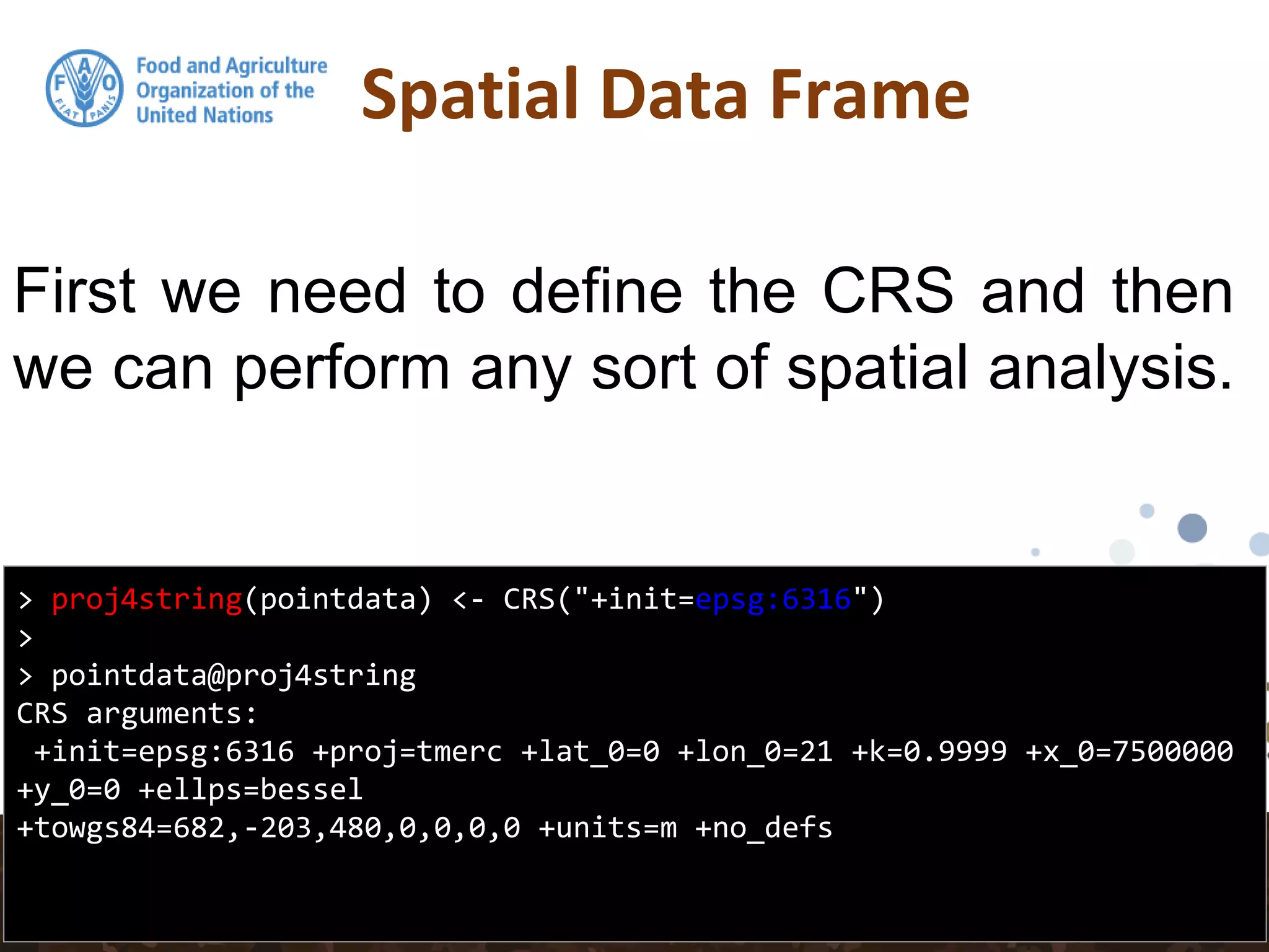 Spatial Data Frame
> proj4string(pointdata) <- CRS("+init=epsg:6316")
>
> pointdata@proj4string
CRS arguments:
+init=epsg:6316 +proj=tmerc +lat_0=0 +lon_0=21 +k=0.9999 +x_0=7500000
+y_0=0 +ellps=bessel
+towgs84=682,-203,480,0,0,0,0 +units=m +no_defs
First we need to define the CRS and then
we can perform any sort of spatial analysis.
 