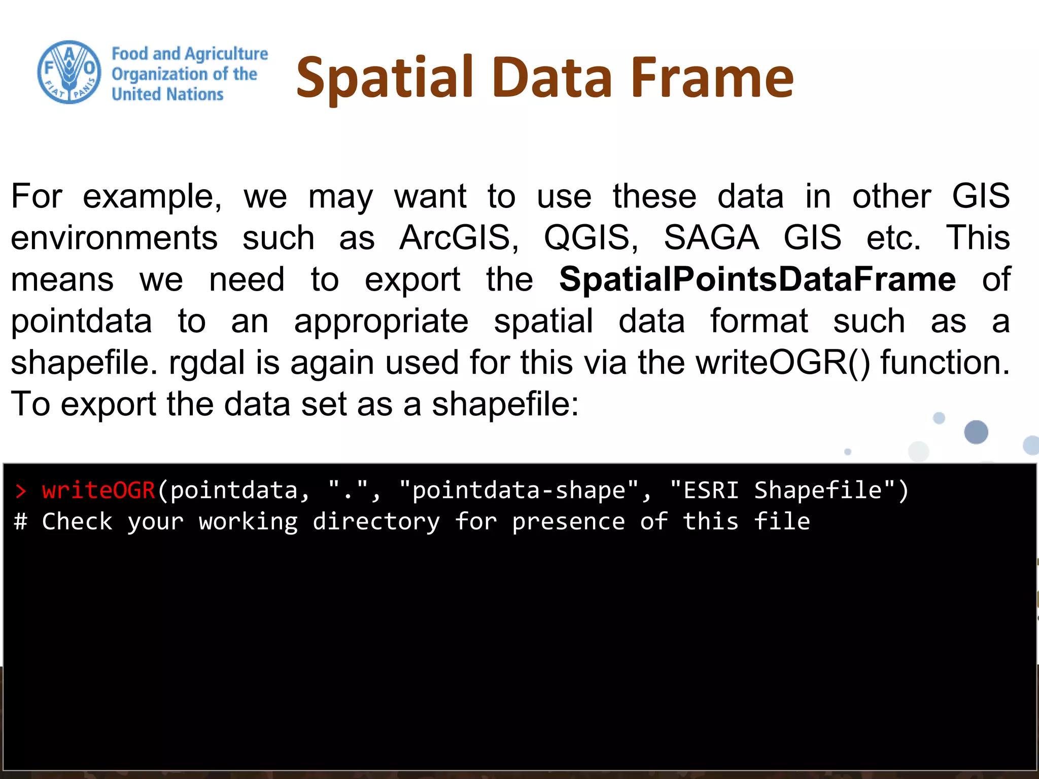 Spatial Data Frame
> writeOGR(pointdata, ".", "pointdata-shape", "ESRI Shapefile")
# Check your working directory for presence of this file
For example, we may want to use these data in other GIS
environments such as ArcGIS, QGIS, SAGA GIS etc. This
means we need to export the SpatialPointsDataFrame of
pointdata to an appropriate spatial data format such as a
shapefile. rgdal is again used for this via the writeOGR() function.
To export the data set as a shapefile:
 