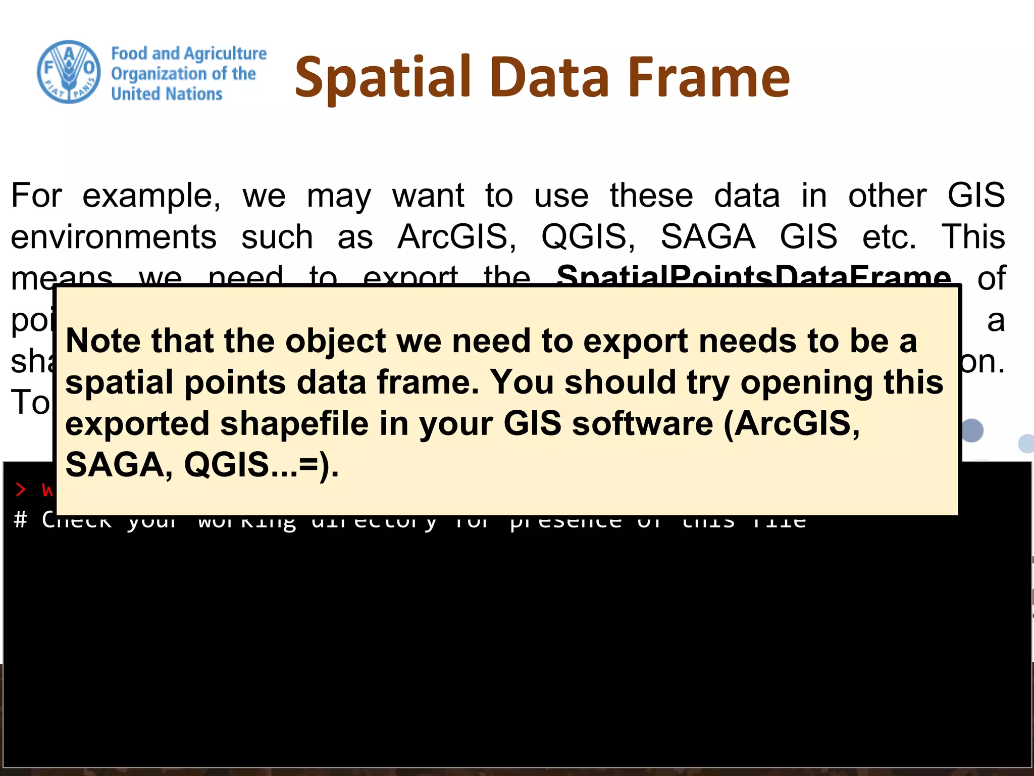 Spatial Data Frame
> writeOGR(pointdata, ".", "pointdata-shape", "ESRI Shapefile")
# Check your working directory for presence of this file
For example, we may want to use these data in other GIS
environments such as ArcGIS, QGIS, SAGA GIS etc. This
means we need to export the SpatialPointsDataFrame of
pointdata to an appropriate spatial data format such as a
shapefile. rgdal is again used for this via the writeOGR() function.
To export the data set as a shapefile:
Note that the object we need to export needs to be a
spatial points data frame. You should try opening this
exported shapefile in your GIS software (ArcGIS,
SAGA, QGIS...=).
 