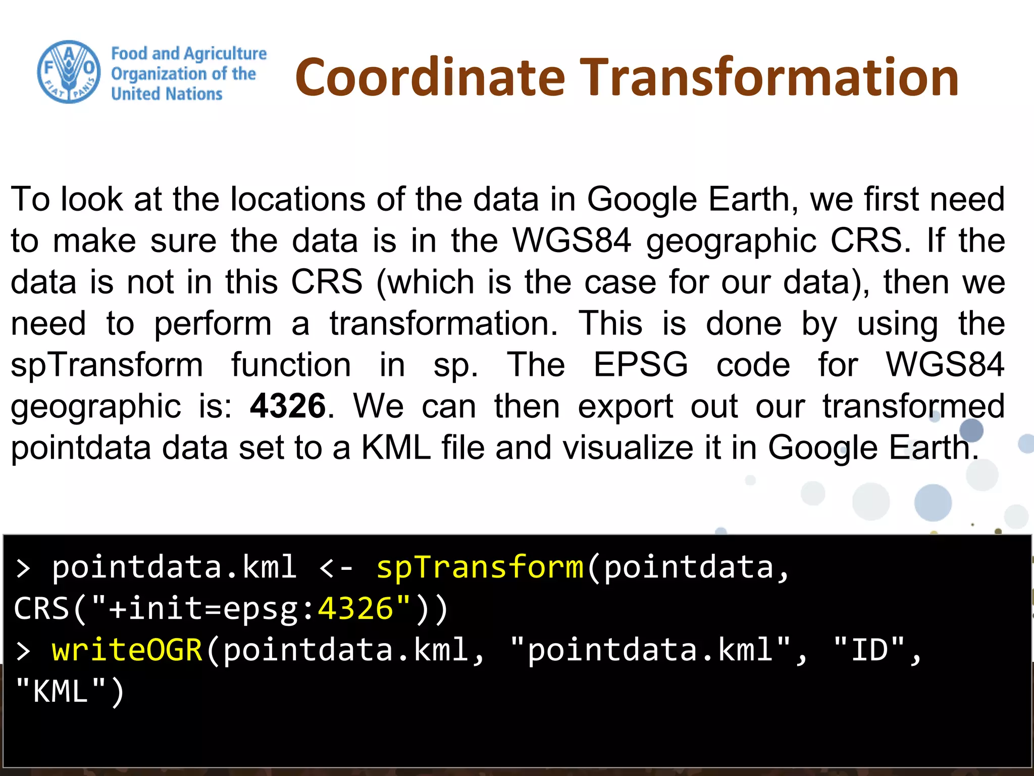 Coordinate Transformation
> pointdata.kml <- spTransform(pointdata,
CRS("+init=epsg:4326"))
> writeOGR(pointdata.kml, "pointdata.kml", "ID",
"KML")
To look at the locations of the data in Google Earth, we first need
to make sure the data is in the WGS84 geographic CRS. If the
data is not in this CRS (which is the case for our data), then we
need to perform a transformation. This is done by using the
spTransform function in sp. The EPSG code for WGS84
geographic is: 4326. We can then export out our transformed
pointdata data set to a KML file and visualize it in Google Earth.
 