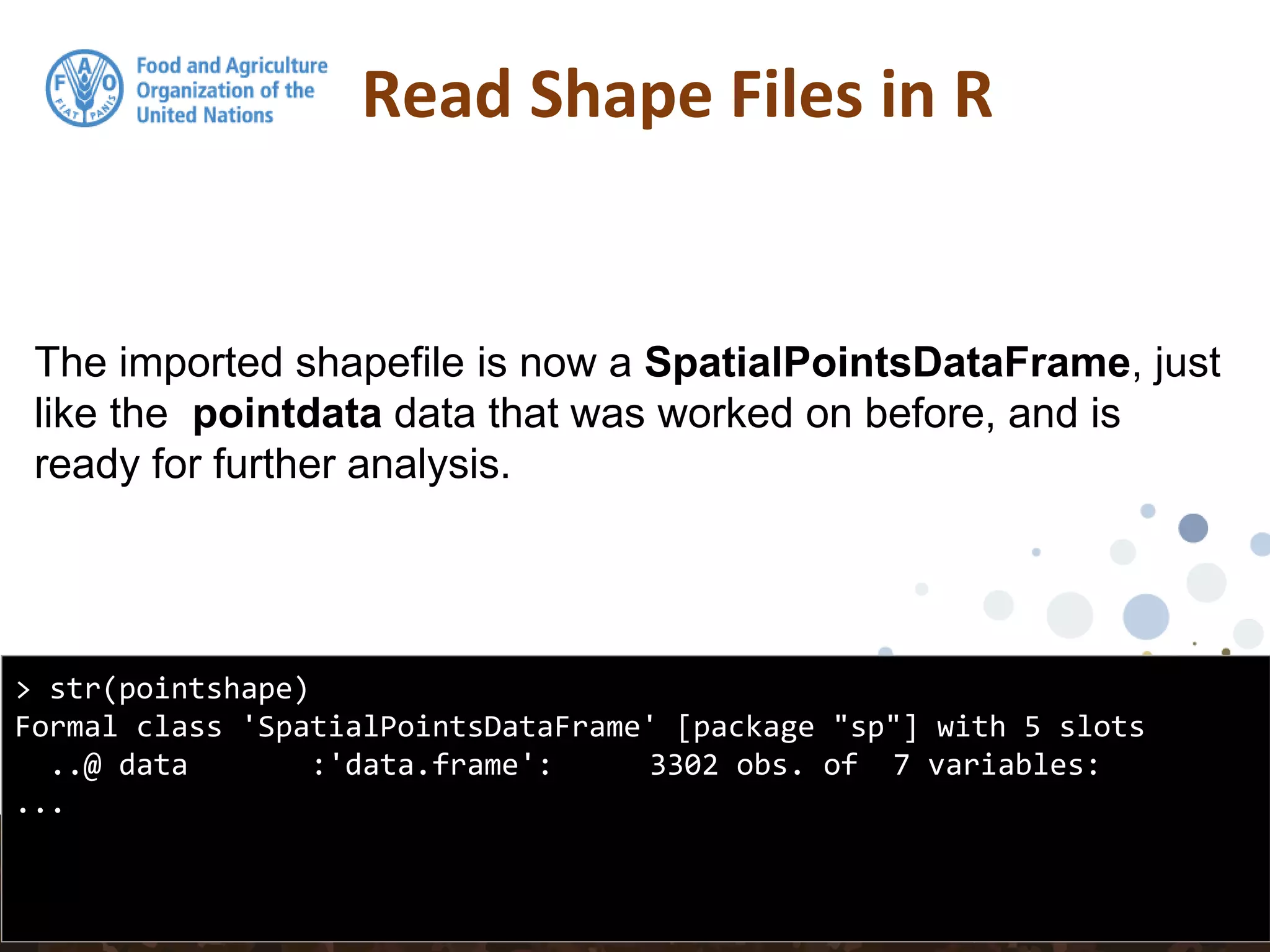 The imported shapefile is now a SpatialPointsDataFrame, just
like the pointdata data that was worked on before, and is
ready for further analysis.
Read Shape Files in R
> str(pointshape)
Formal class 'SpatialPointsDataFrame' [package "sp"] with 5 slots
..@ data :'data.frame': 3302 obs. of 7 variables:
...
 