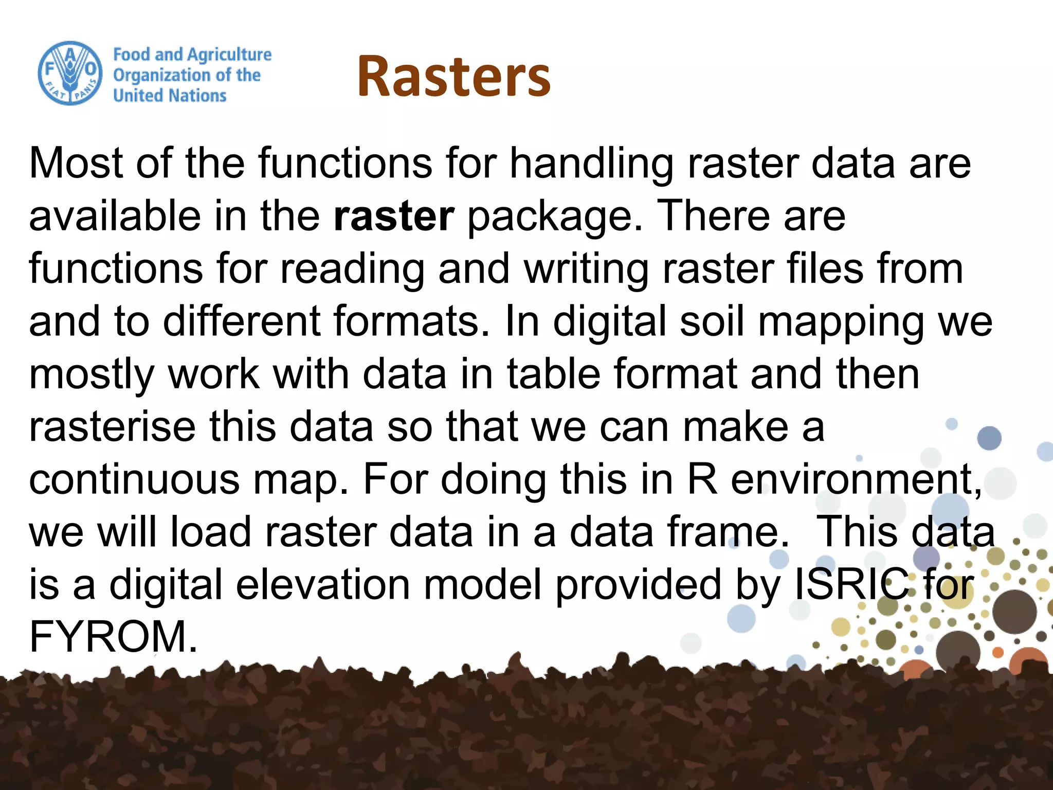 Rasters
Most of the functions for handling raster data are
available in the raster package. There are
functions for reading and writing raster files from
and to different formats. In digital soil mapping we
mostly work with data in table format and then
rasterise this data so that we can make a
continuous map. For doing this in R environment,
we will load raster data in a data frame. This data
is a digital elevation model provided by ISRIC for
FYROM.
 