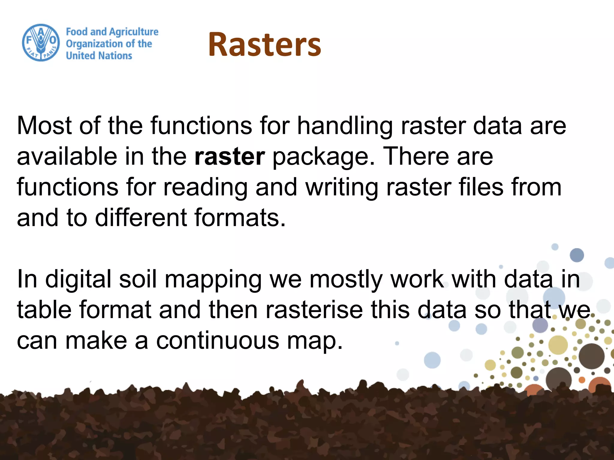 Rasters
Most of the functions for handling raster data are
available in the raster package. There are
functions for reading and writing raster files from
and to different formats.
In digital soil mapping we mostly work with data in
table format and then rasterise this data so that we
can make a continuous map.
 