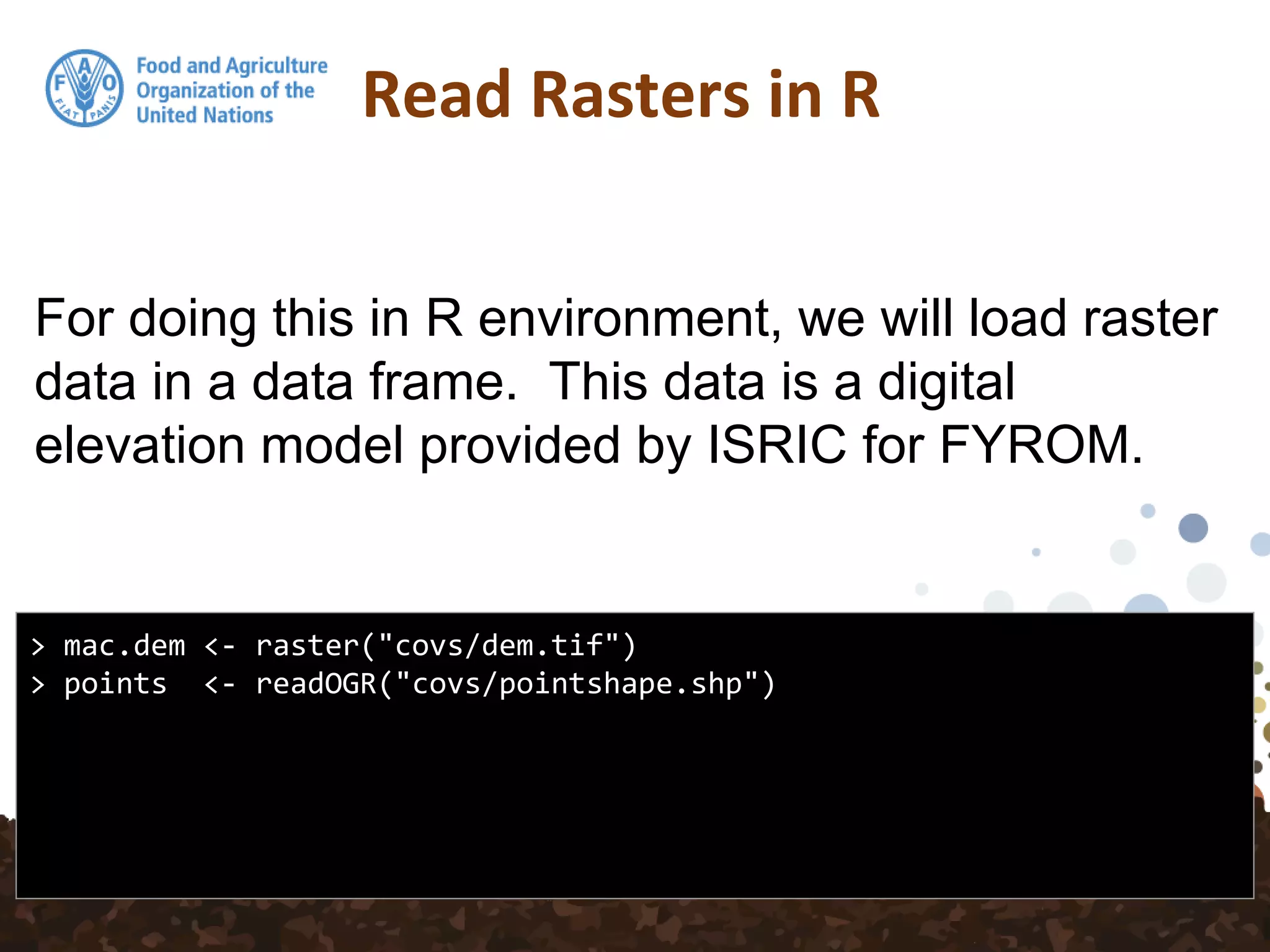 For doing this in R environment, we will load raster
data in a data frame. This data is a digital
elevation model provided by ISRIC for FYROM.
Read Rasters in R
> mac.dem <- raster("covs/dem.tif")
> points <- readOGR("covs/pointshape.shp")
 