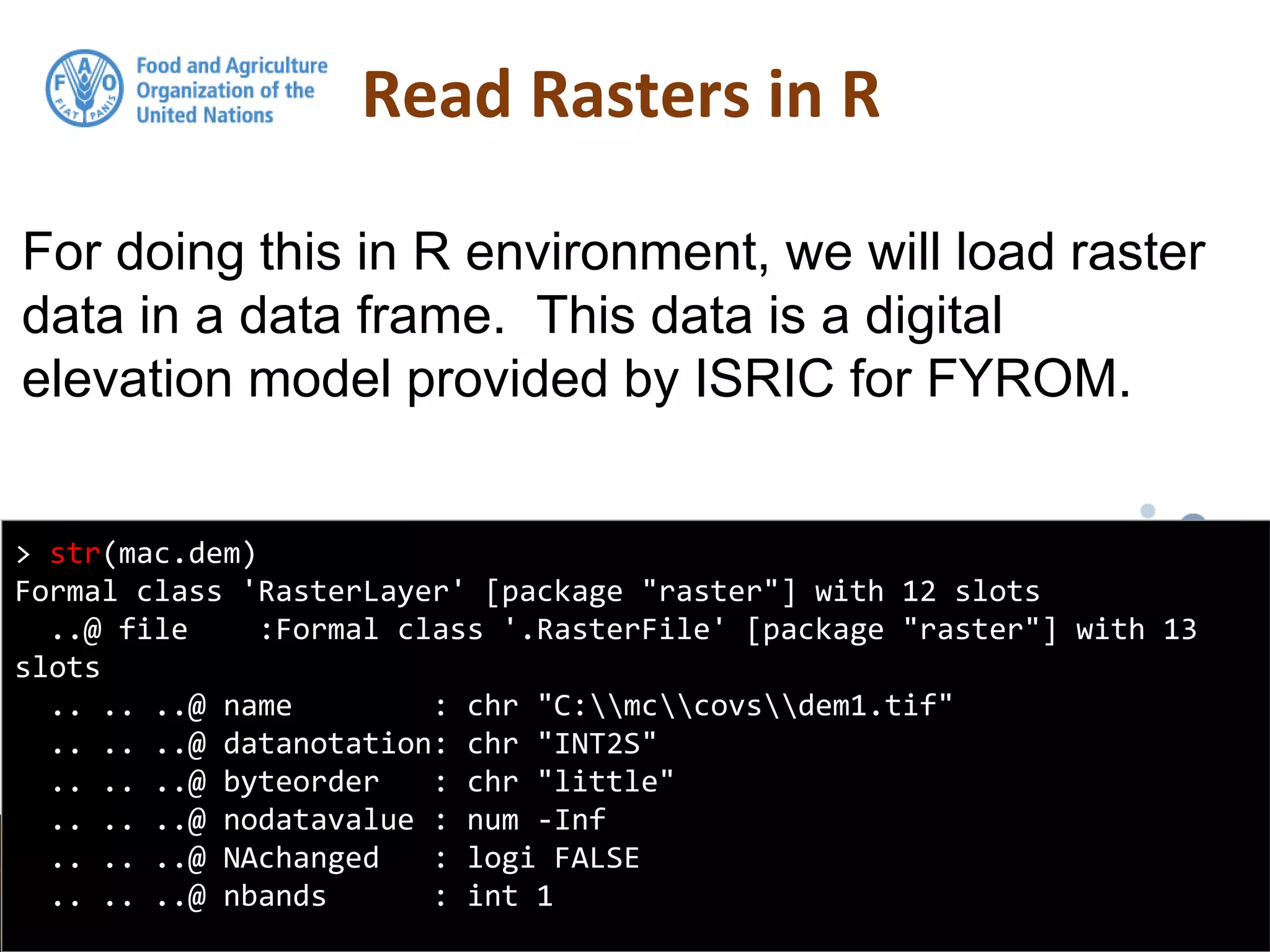For doing this in R environment, we will load raster
data in a data frame. This data is a digital
elevation model provided by ISRIC for FYROM.
Read Rasters in R
> str(mac.dem)
Formal class 'RasterLayer' [package "raster"] with 12 slots
..@ file :Formal class '.RasterFile' [package "raster"] with 13
slots
.. .. ..@ name : chr "C:mccovsdem1.tif"
.. .. ..@ datanotation: chr "INT2S"
.. .. ..@ byteorder : chr "little"
.. .. ..@ nodatavalue : num -Inf
.. .. ..@ NAchanged : logi FALSE
.. .. ..@ nbands : int 1
 