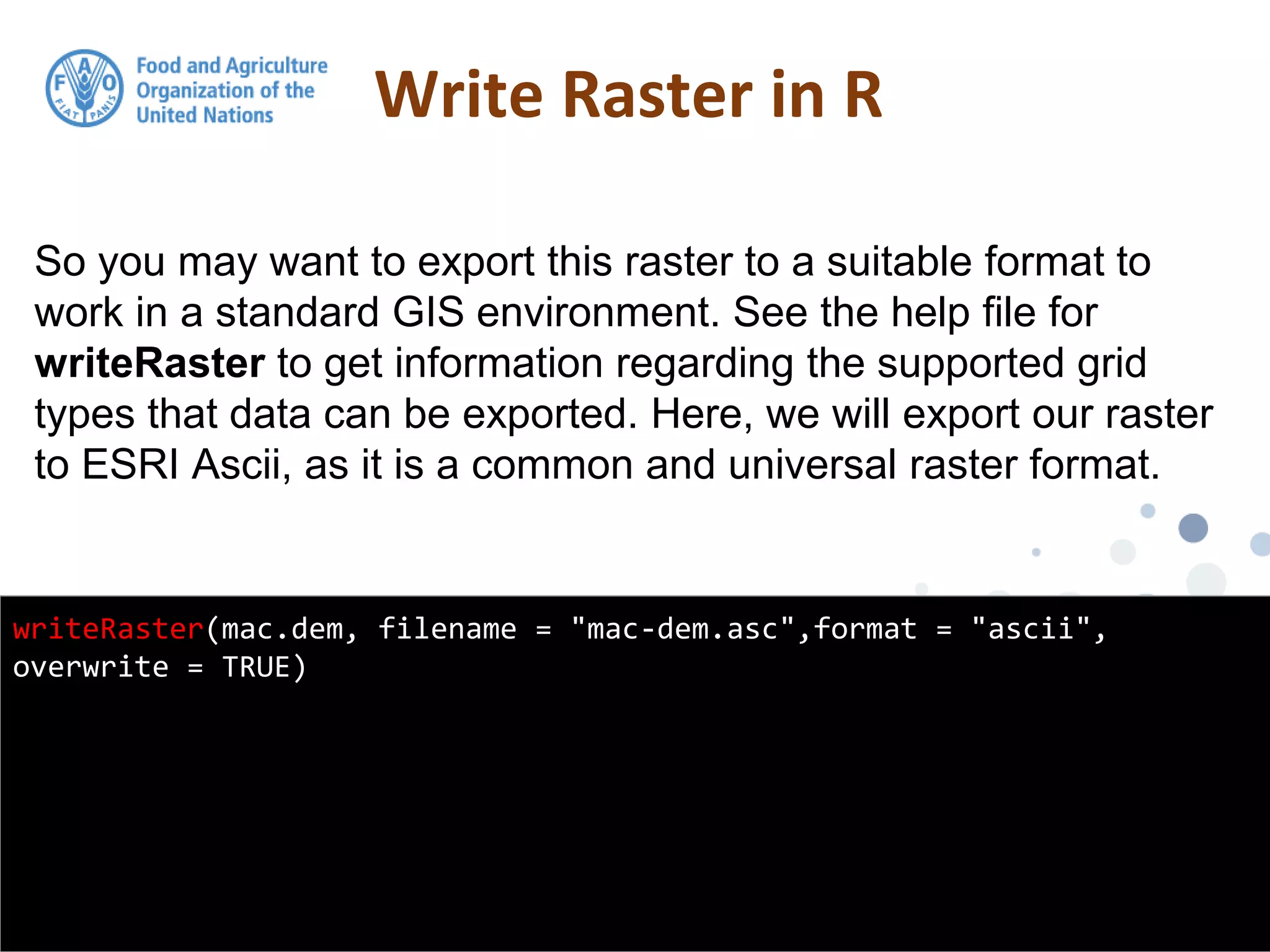 So you may want to export this raster to a suitable format to
work in a standard GIS environment. See the help file for
writeRaster to get information regarding the supported grid
types that data can be exported. Here, we will export our raster
to ESRI Ascii, as it is a common and universal raster format.
Write Raster in R
writeRaster(mac.dem, filename = "mac-dem.asc",format = "ascii",
overwrite = TRUE)
 