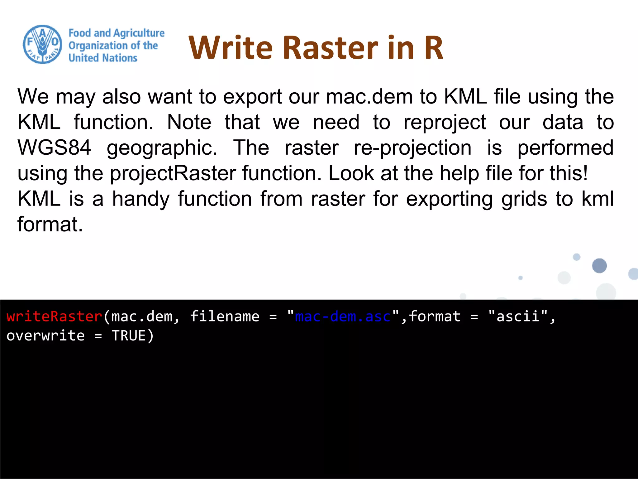We may also want to export our mac.dem to KML file using the
KML function. Note that we need to reproject our data to
WGS84 geographic. The raster re-projection is performed
using the projectRaster function. Look at the help file for this!
KML is a handy function from raster for exporting grids to kml
format.
Write Raster in R
writeRaster(mac.dem, filename = "mac-dem.asc",format = "ascii",
overwrite = TRUE)
 