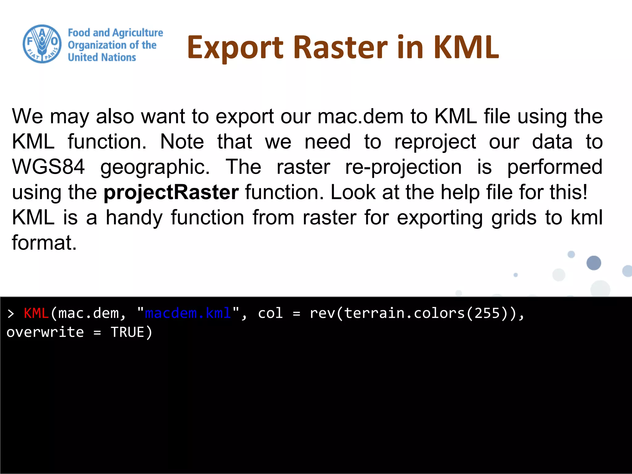 We may also want to export our mac.dem to KML file using the
KML function. Note that we need to reproject our data to
WGS84 geographic. The raster re-projection is performed
using the projectRaster function. Look at the help file for this!
KML is a handy function from raster for exporting grids to kml
format.
Export Raster in KML
> KML(mac.dem, "macdem.kml", col = rev(terrain.colors(255)),
overwrite = TRUE)
 