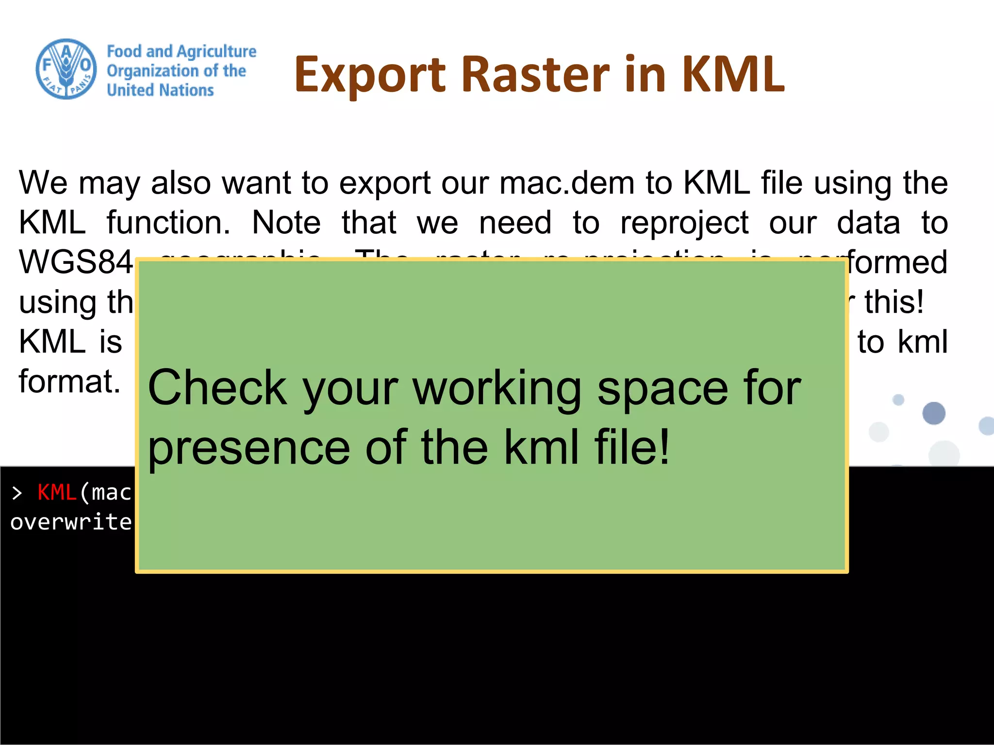 We may also want to export our mac.dem to KML file using the
KML function. Note that we need to reproject our data to
WGS84 geographic. The raster re-projection is performed
using the projectRaster function. Look at the help file for this!
KML is a handy function from raster for exporting grids to kml
format.
Export Raster in KML
> KML(mac.dem, "macdem.kml", col = rev(terrain.colors(255)),
overwrite = TRUE)
Check your working space for
presence of the kml file!
 