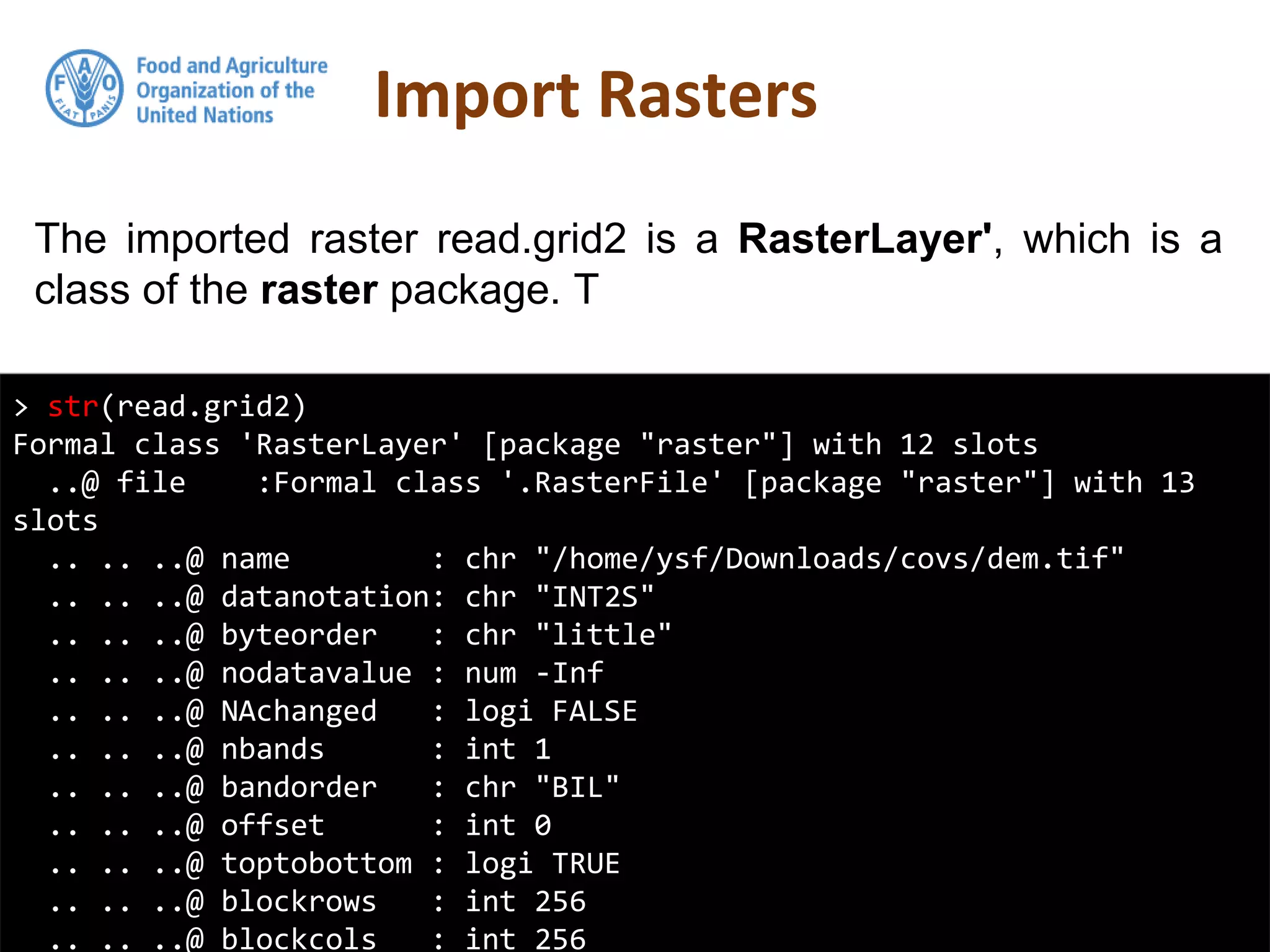 The imported raster read.grid2 is a RasterLayer', which is a
class of the raster package. T
Import Rasters
> str(read.grid2)
Formal class 'RasterLayer' [package "raster"] with 12 slots
..@ file :Formal class '.RasterFile' [package "raster"] with 13
slots
.. .. ..@ name : chr "/home/ysf/Downloads/covs/dem.tif"
.. .. ..@ datanotation: chr "INT2S"
.. .. ..@ byteorder : chr "little"
.. .. ..@ nodatavalue : num -Inf
.. .. ..@ NAchanged : logi FALSE
.. .. ..@ nbands : int 1
.. .. ..@ bandorder : chr "BIL"
.. .. ..@ offset : int 0
.. .. ..@ toptobottom : logi TRUE
.. .. ..@ blockrows : int 256
.. .. ..@ blockcols : int 256
 
