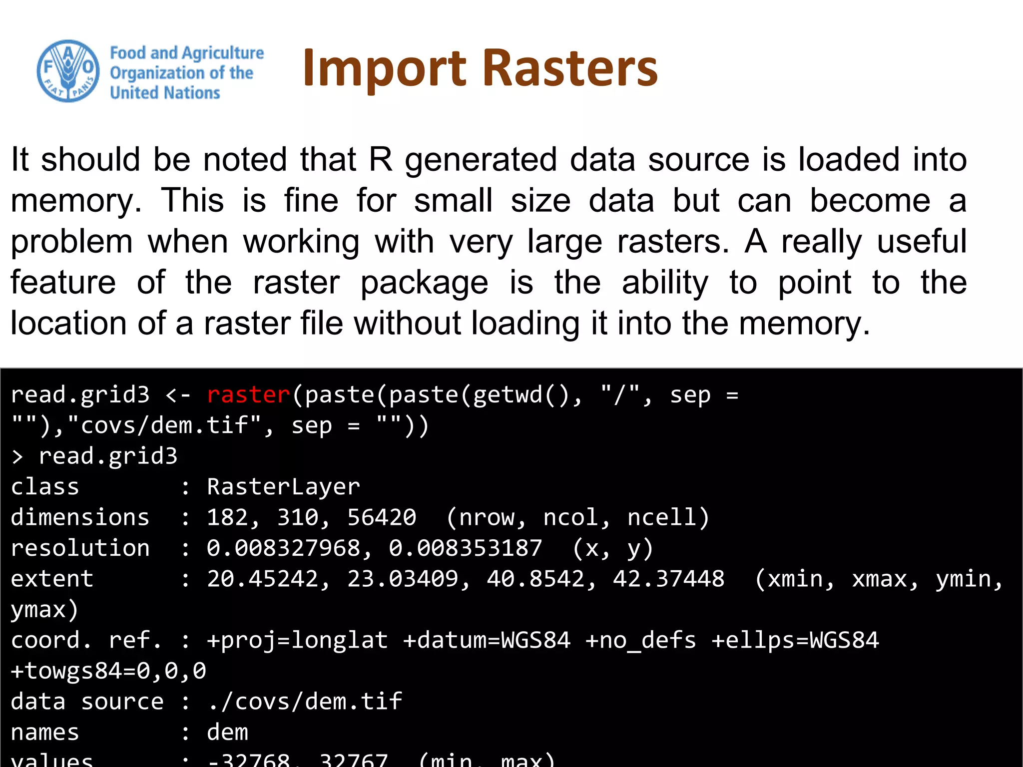 It should be noted that R generated data source is loaded into
memory. This is fine for small size data but can become a
problem when working with very large rasters. A really useful
feature of the raster package is the ability to point to the
location of a raster file without loading it into the memory.
Import Rasters
read.grid3 <- raster(paste(paste(getwd(), "/", sep =
""),"covs/dem.tif", sep = ""))
> read.grid3
class : RasterLayer
dimensions : 182, 310, 56420 (nrow, ncol, ncell)
resolution : 0.008327968, 0.008353187 (x, y)
extent : 20.45242, 23.03409, 40.8542, 42.37448 (xmin, xmax, ymin,
ymax)
coord. ref. : +proj=longlat +datum=WGS84 +no_defs +ellps=WGS84
+towgs84=0,0,0
data source : ./covs/dem.tif
names : dem
 