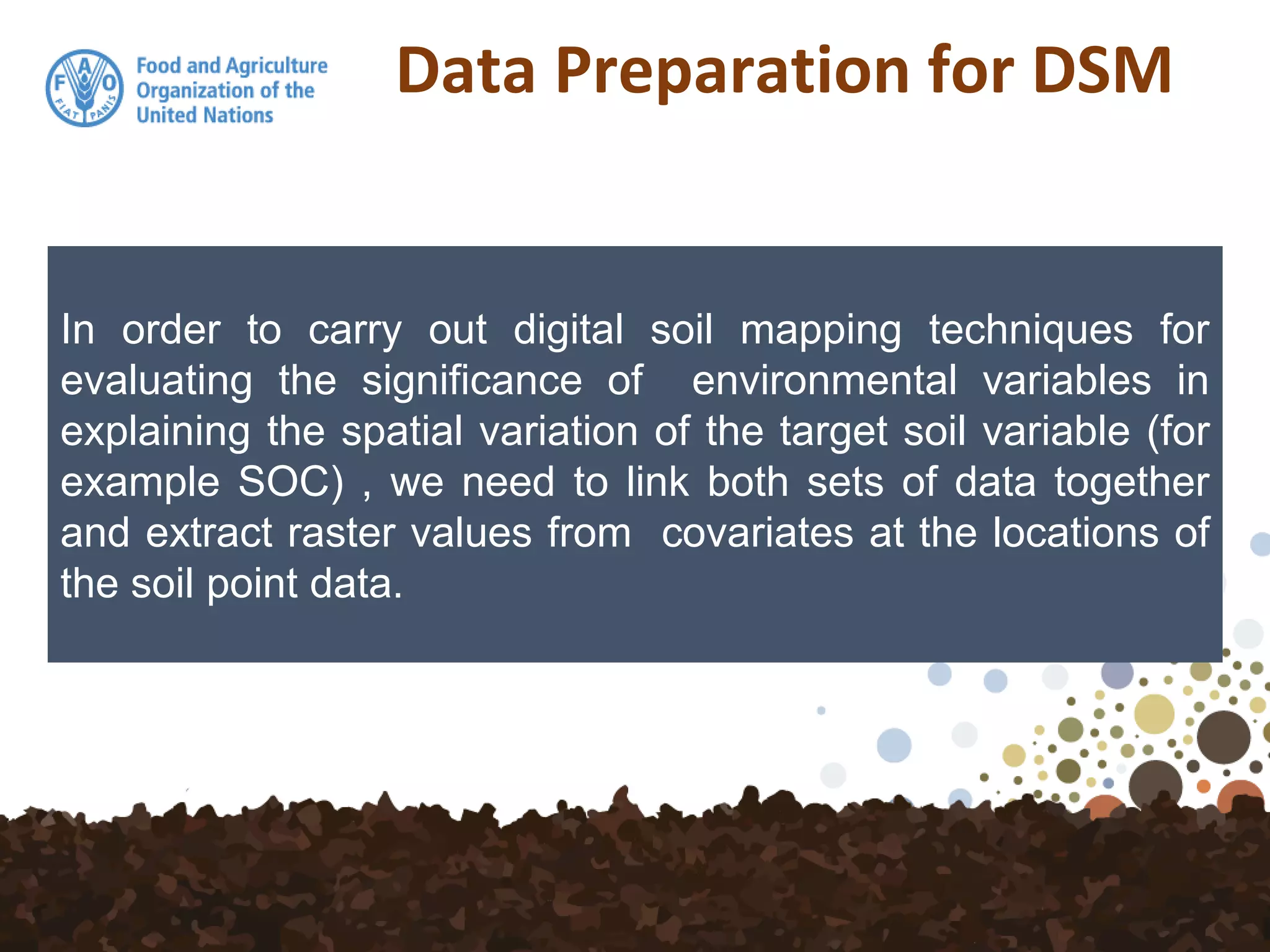 Data Preparation for DSM
In order to carry out digital soil mapping techniques for
evaluating the significance of environmental variables in
explaining the spatial variation of the target soil variable (for
example SOC) , we need to link both sets of data together
and extract raster values from covariates at the locations of
the soil point data.
 