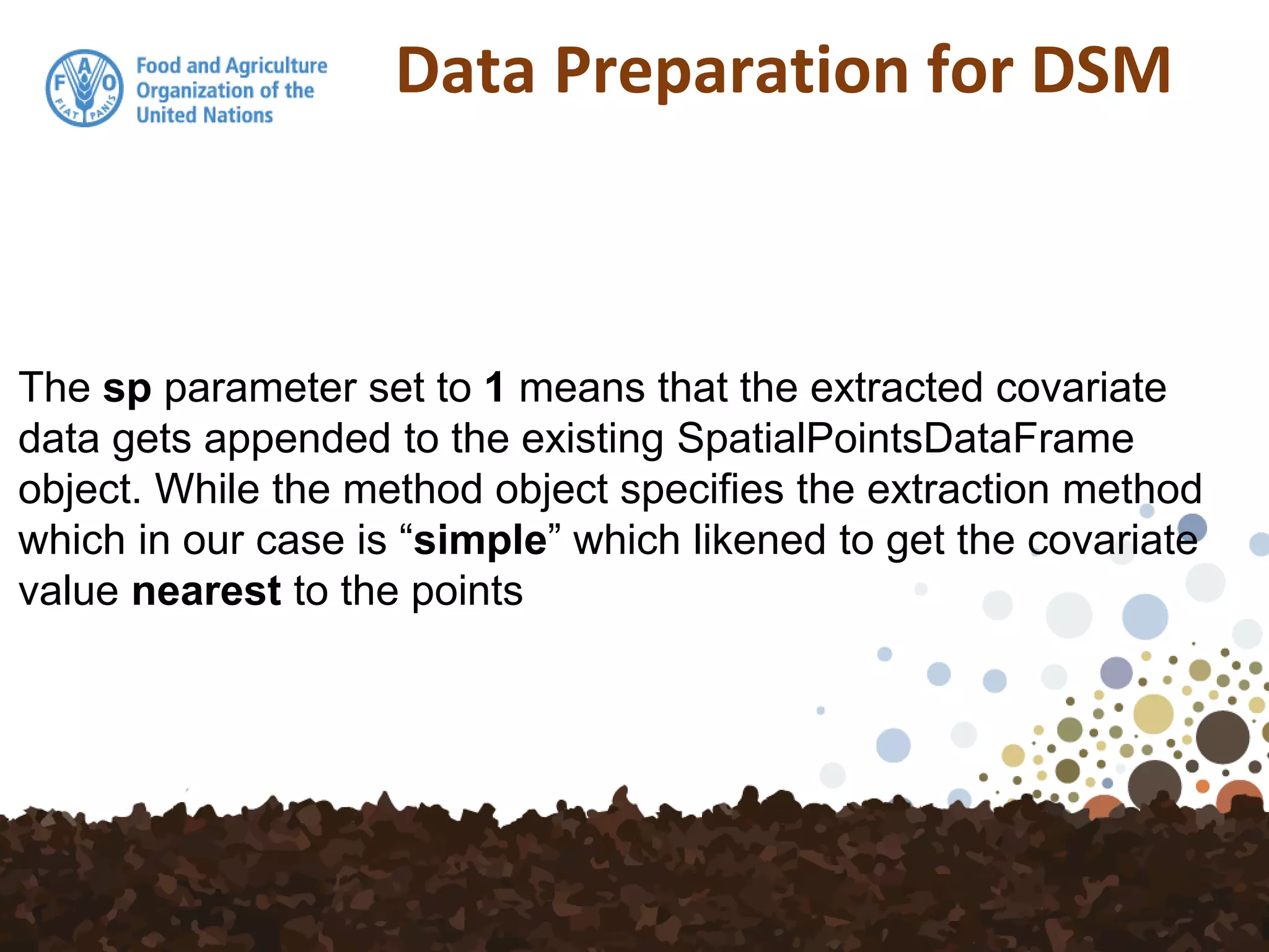 Data Preparation for DSM
The sp parameter set to 1 means that the extracted covariate
data gets appended to the existing SpatialPointsDataFrame
object. While the method object specifies the extraction method
which in our case is “simple” which likened to get the covariate
value nearest to the points
 