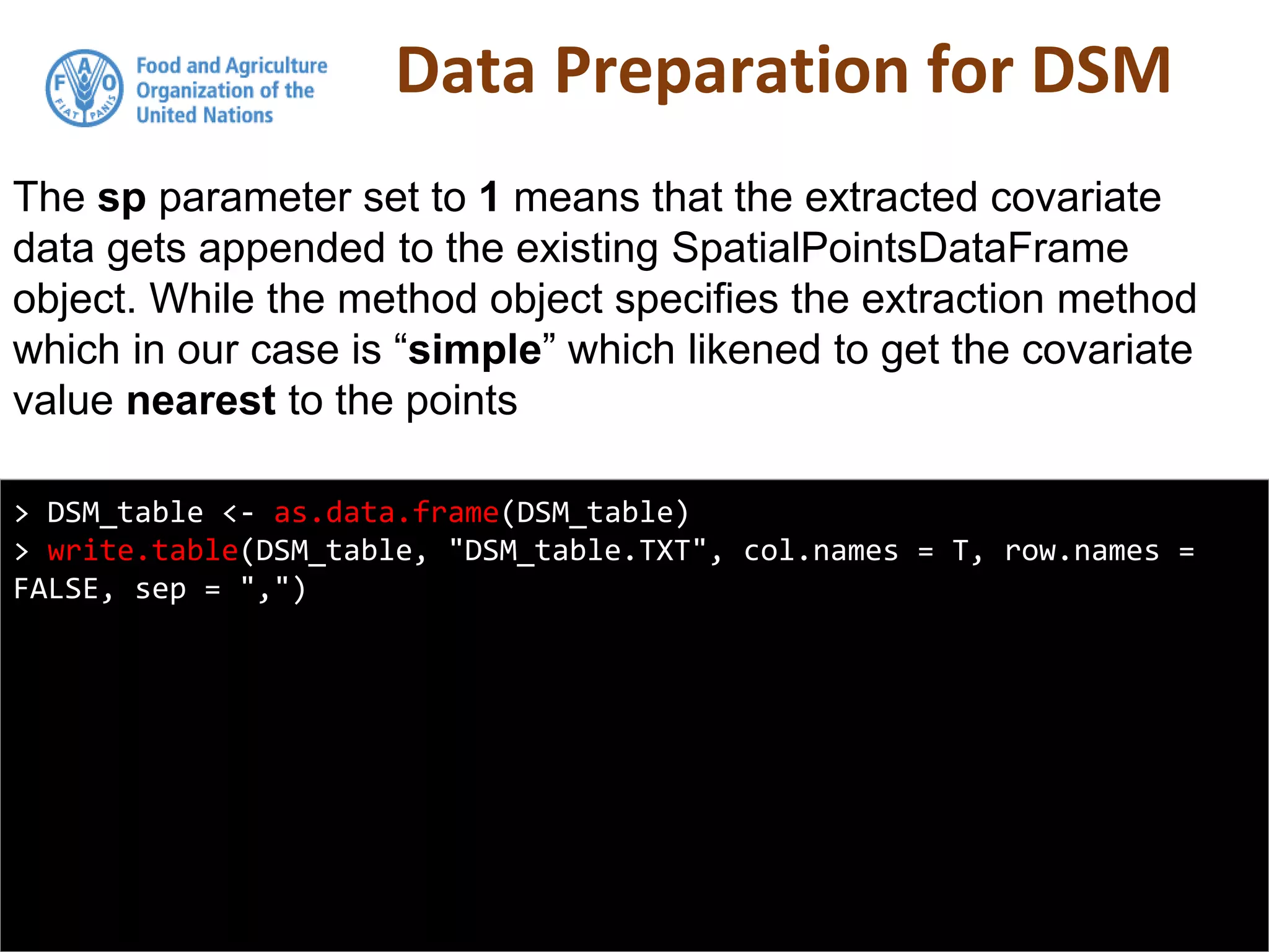 Data Preparation for DSM
> DSM_table <- as.data.frame(DSM_table)
> write.table(DSM_table, "DSM_table.TXT", col.names = T, row.names =
FALSE, sep = ",")
The sp parameter set to 1 means that the extracted covariate
data gets appended to the existing SpatialPointsDataFrame
object. While the method object specifies the extraction method
which in our case is “simple” which likened to get the covariate
value nearest to the points
 