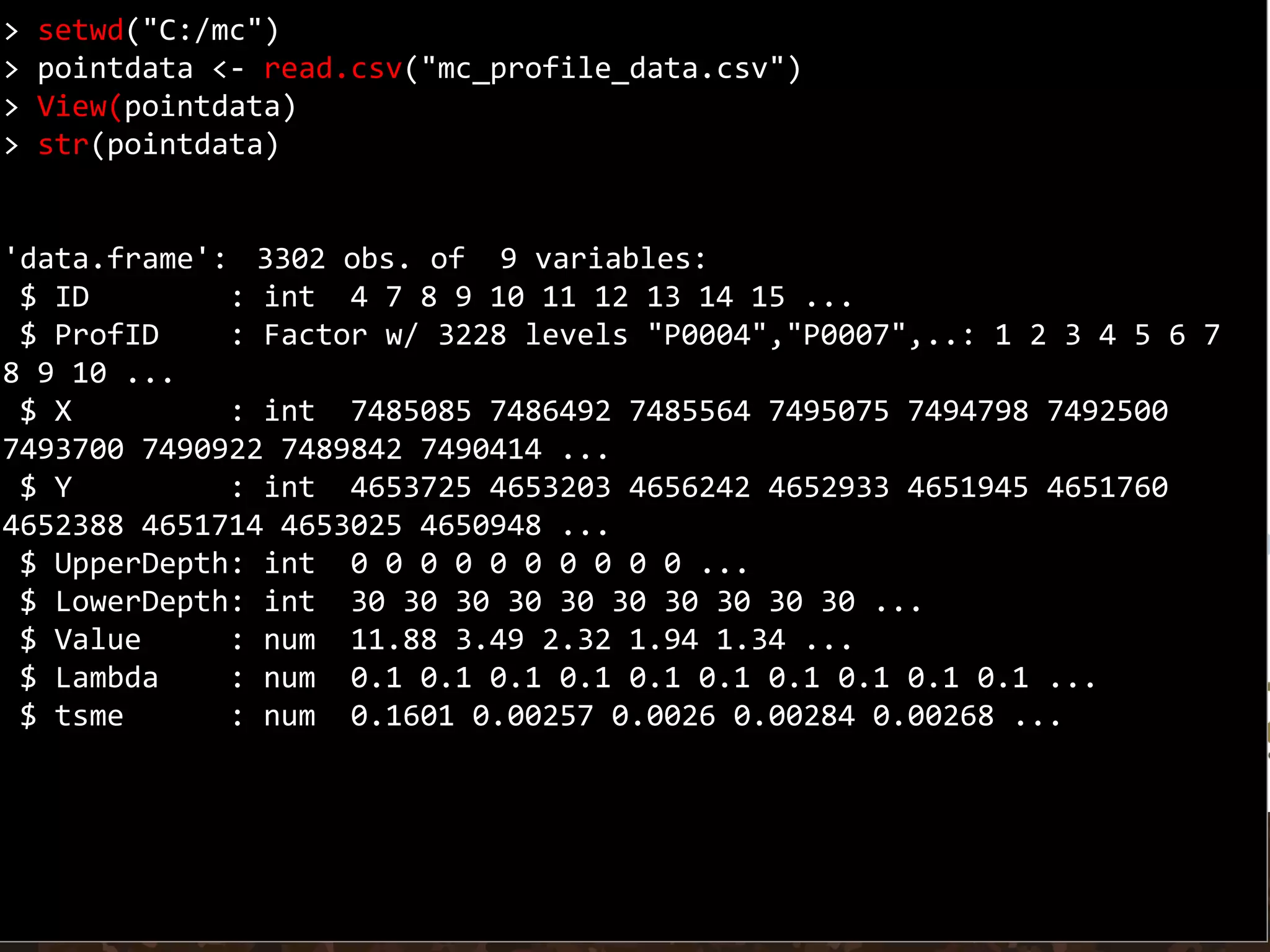 > setwd("C:/mc")
> pointdata <- read.csv("mc_profile_data.csv")
> View(pointdata)
> str(pointdata)
'data.frame': 3302 obs. of 9 variables:
$ ID : int 4 7 8 9 10 11 12 13 14 15 ...
$ ProfID : Factor w/ 3228 levels "P0004","P0007",..: 1 2 3 4 5 6 7
8 9 10 ...
$ X : int 7485085 7486492 7485564 7495075 7494798 7492500
7493700 7490922 7489842 7490414 ...
$ Y : int 4653725 4653203 4656242 4652933 4651945 4651760
4652388 4651714 4653025 4650948 ...
$ UpperDepth: int 0 0 0 0 0 0 0 0 0 0 ...
$ LowerDepth: int 30 30 30 30 30 30 30 30 30 30 ...
$ Value : num 11.88 3.49 2.32 1.94 1.34 ...
$ Lambda : num 0.1 0.1 0.1 0.1 0.1 0.1 0.1 0.1 0.1 0.1 ...
$ tsme : num 0.1601 0.00257 0.0026 0.00284 0.00268 ...
 