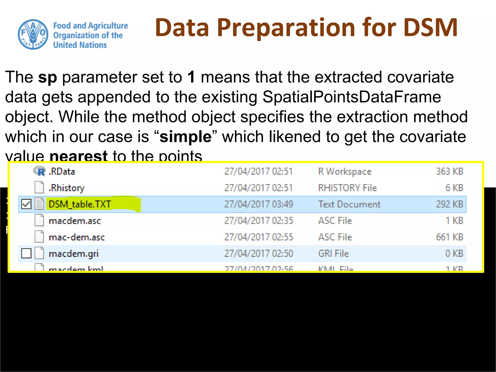 Data Preparation for DSM
> DSM_table <- as.data.frame(DSM_table)
> write.table(DSM_table, "DSM_table.TXT", col.names = T, row.names =
FALSE, sep = ",")
The sp parameter set to 1 means that the extracted covariate
data gets appended to the existing SpatialPointsDataFrame
object. While the method object specifies the extraction method
which in our case is “simple” which likened to get the covariate
value nearest to the points
 