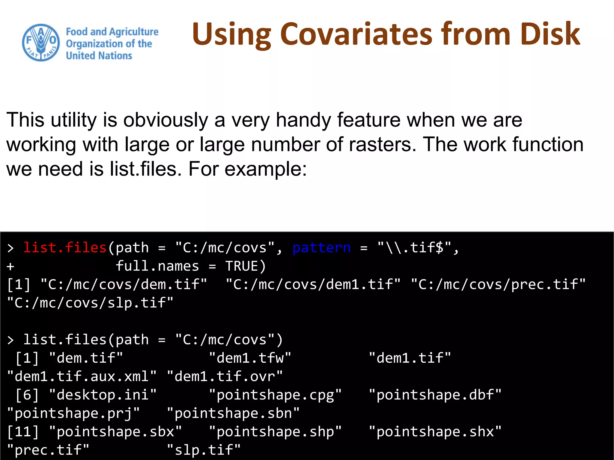 Using Covariates from Disk
> list.files(path = "C:/mc/covs", pattern = ".tif$",
+ full.names = TRUE)
[1] "C:/mc/covs/dem.tif" "C:/mc/covs/dem1.tif" "C:/mc/covs/prec.tif"
"C:/mc/covs/slp.tif"
> list.files(path = "C:/mc/covs")
[1] "dem.tif" "dem1.tfw" "dem1.tif"
"dem1.tif.aux.xml" "dem1.tif.ovr"
[6] "desktop.ini" "pointshape.cpg" "pointshape.dbf"
"pointshape.prj" "pointshape.sbn"
[11] "pointshape.sbx" "pointshape.shp" "pointshape.shx"
"prec.tif" "slp.tif"
This utility is obviously a very handy feature when we are
working with large or large number of rasters. The work function
we need is list.files. For example:
 