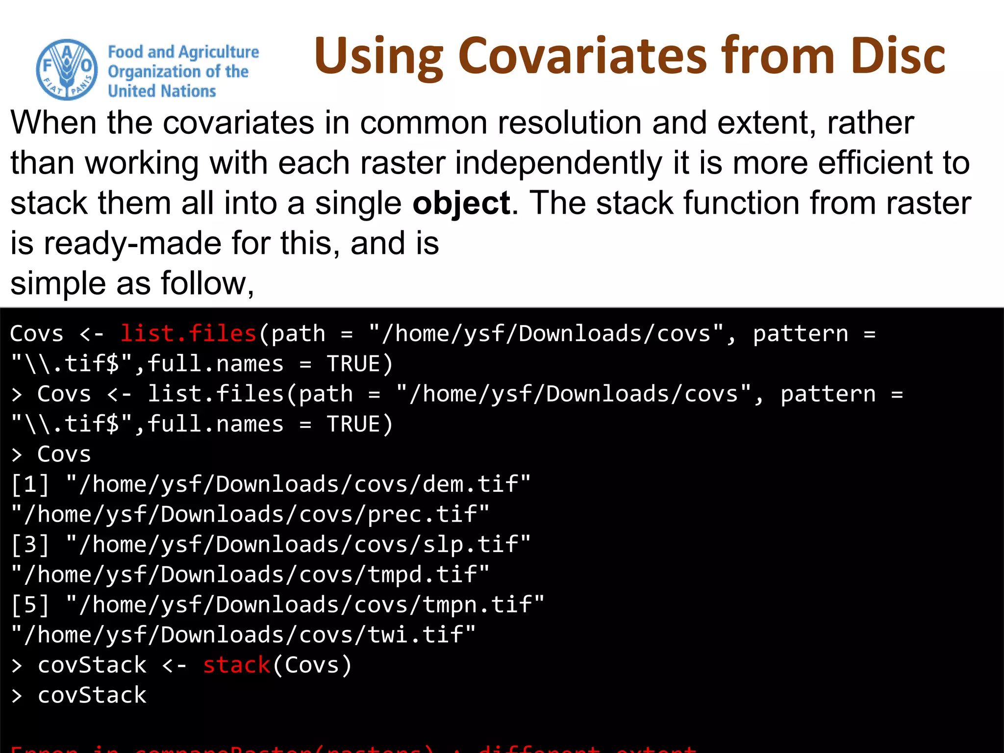Using Covariates from Disc
Covs <- list.files(path = "/home/ysf/Downloads/covs", pattern =
".tif$",full.names = TRUE)
> Covs <- list.files(path = "/home/ysf/Downloads/covs", pattern =
".tif$",full.names = TRUE)
> Covs
[1] "/home/ysf/Downloads/covs/dem.tif"
"/home/ysf/Downloads/covs/prec.tif"
[3] "/home/ysf/Downloads/covs/slp.tif"
"/home/ysf/Downloads/covs/tmpd.tif"
[5] "/home/ysf/Downloads/covs/tmpn.tif"
"/home/ysf/Downloads/covs/twi.tif"
> covStack <- stack(Covs)
> covStack
When the covariates in common resolution and extent, rather
than working with each raster independently it is more efficient to
stack them all into a single object. The stack function from raster
is ready-made for this, and is
simple as follow,
 