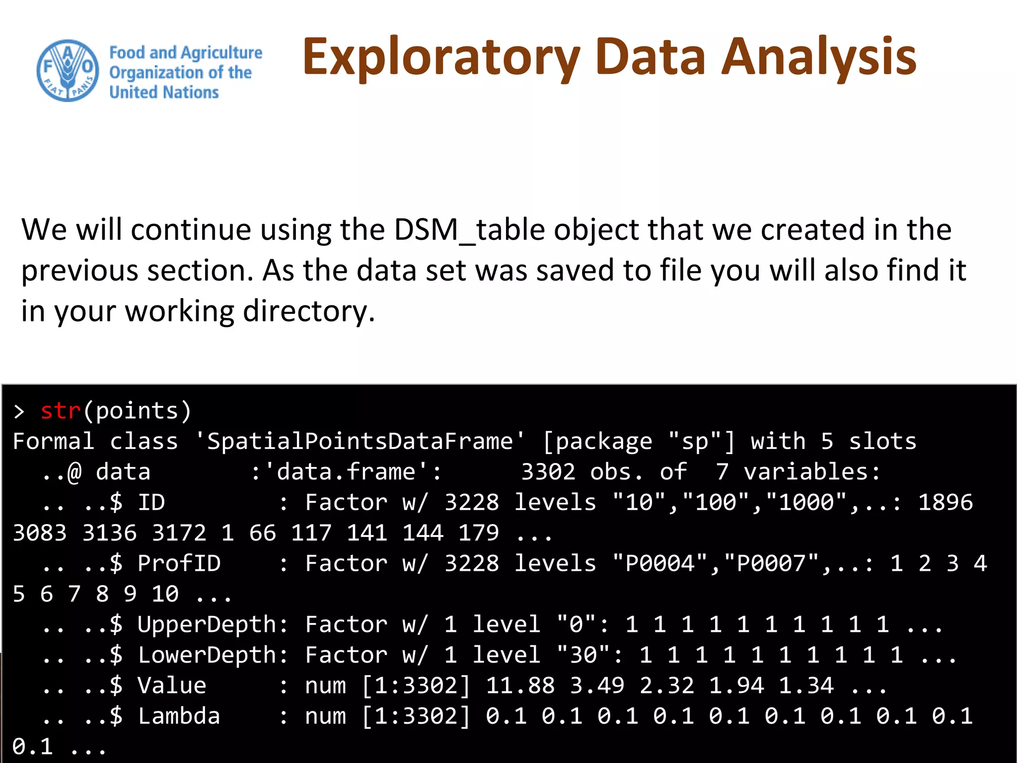 Exploratory Data Analysis
We will continue using the DSM_table object that we created in the
previous section. As the data set was saved to file you will also find it
in your working directory.
> str(points)
Formal class 'SpatialPointsDataFrame' [package "sp"] with 5 slots
..@ data :'data.frame': 3302 obs. of 7 variables:
.. ..$ ID : Factor w/ 3228 levels "10","100","1000",..: 1896
3083 3136 3172 1 66 117 141 144 179 ...
.. ..$ ProfID : Factor w/ 3228 levels "P0004","P0007",..: 1 2 3 4
5 6 7 8 9 10 ...
.. ..$ UpperDepth: Factor w/ 1 level "0": 1 1 1 1 1 1 1 1 1 1 ...
.. ..$ LowerDepth: Factor w/ 1 level "30": 1 1 1 1 1 1 1 1 1 1 ...
.. ..$ Value : num [1:3302] 11.88 3.49 2.32 1.94 1.34 ...
.. ..$ Lambda : num [1:3302] 0.1 0.1 0.1 0.1 0.1 0.1 0.1 0.1 0.1
0.1 ...
 