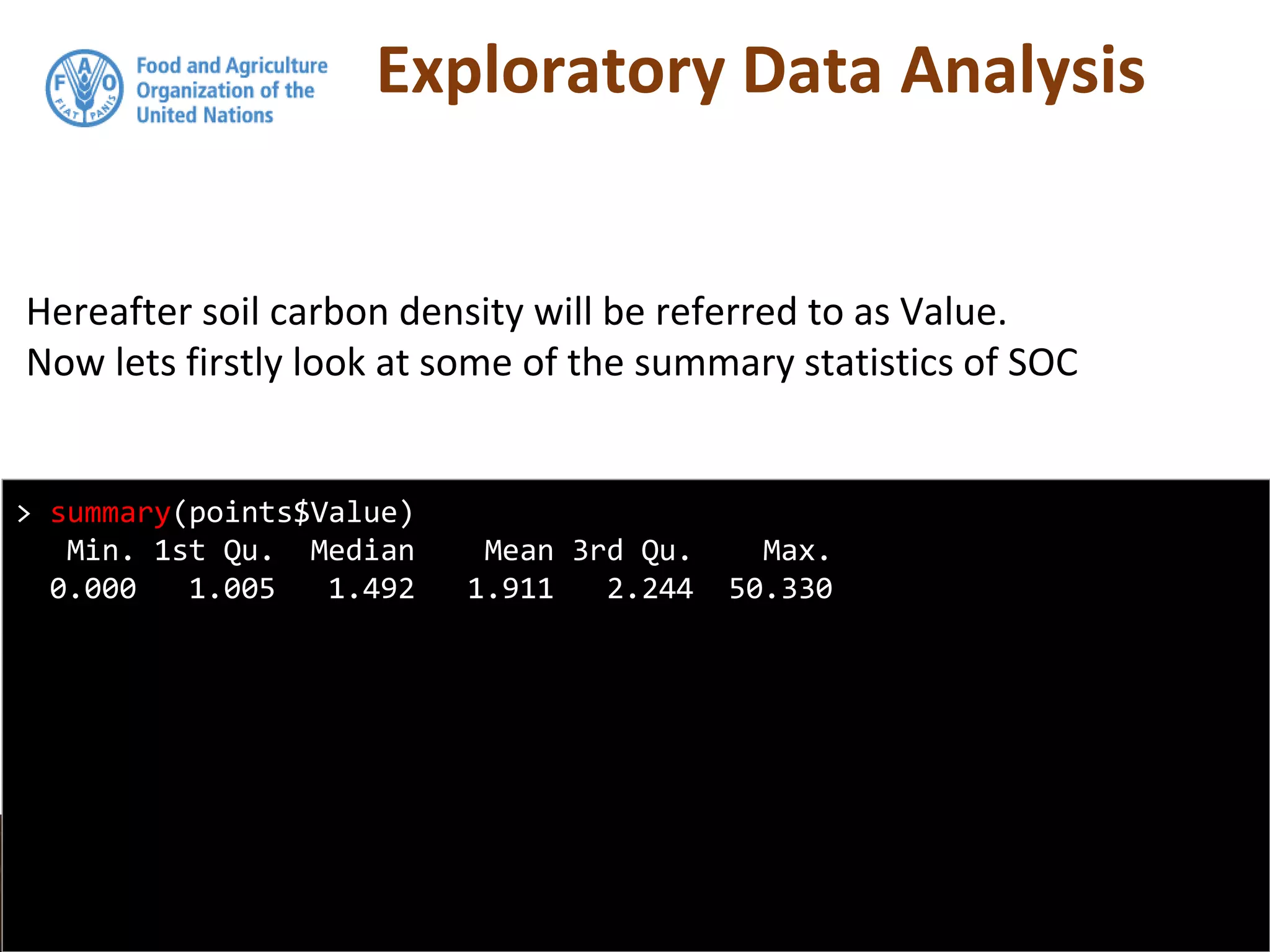 Exploratory Data Analysis
Hereafter soil carbon density will be referred to as Value.
Now lets firstly look at some of the summary statistics of SOC
> summary(points$Value)
Min. 1st Qu. Median Mean 3rd Qu. Max.
0.000 1.005 1.492 1.911 2.244 50.330
 