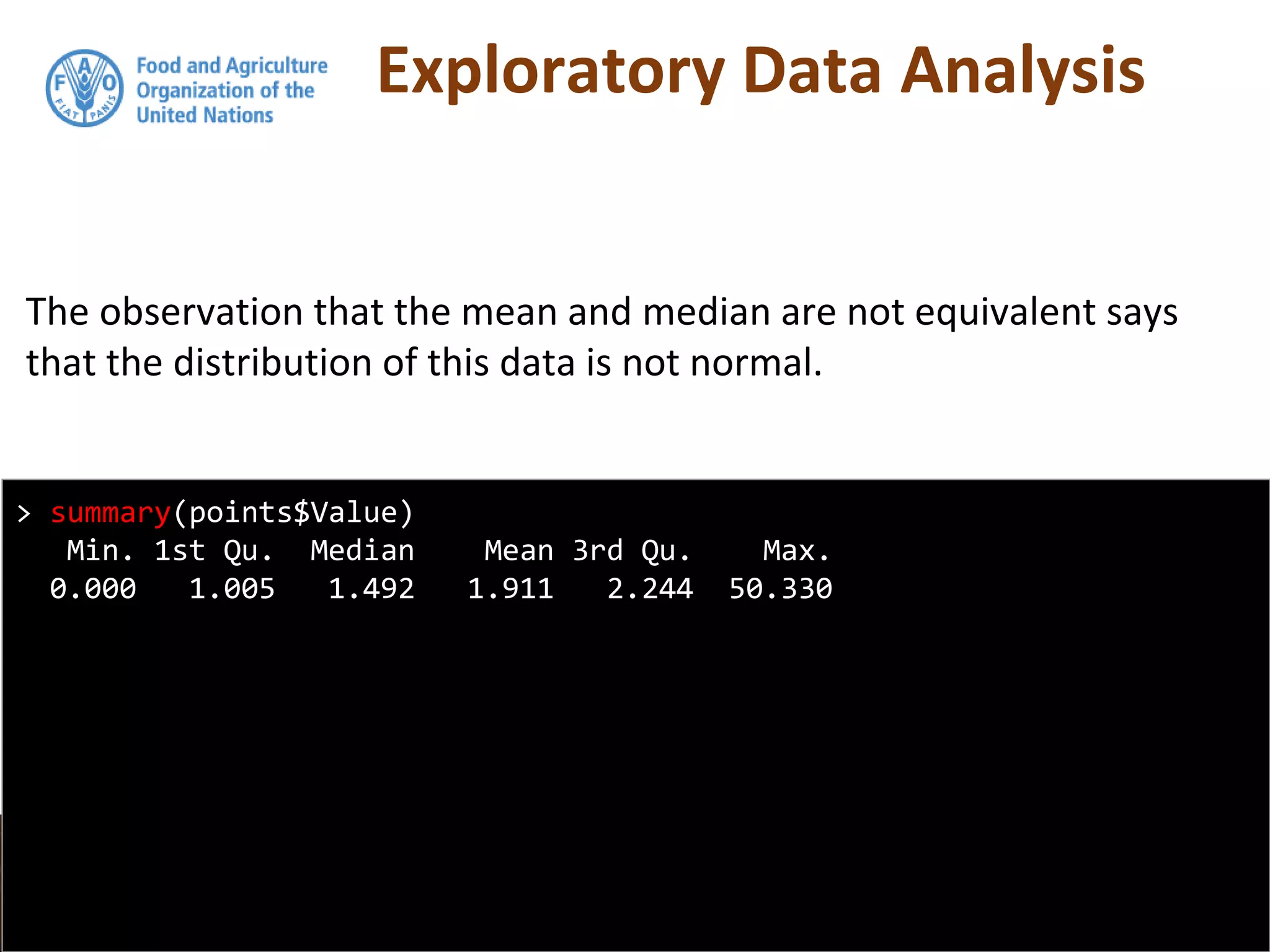 Exploratory Data Analysis
The observation that the mean and median are not equivalent says
that the distribution of this data is not normal.
> summary(points$Value)
Min. 1st Qu. Median Mean 3rd Qu. Max.
0.000 1.005 1.492 1.911 2.244 50.330
 