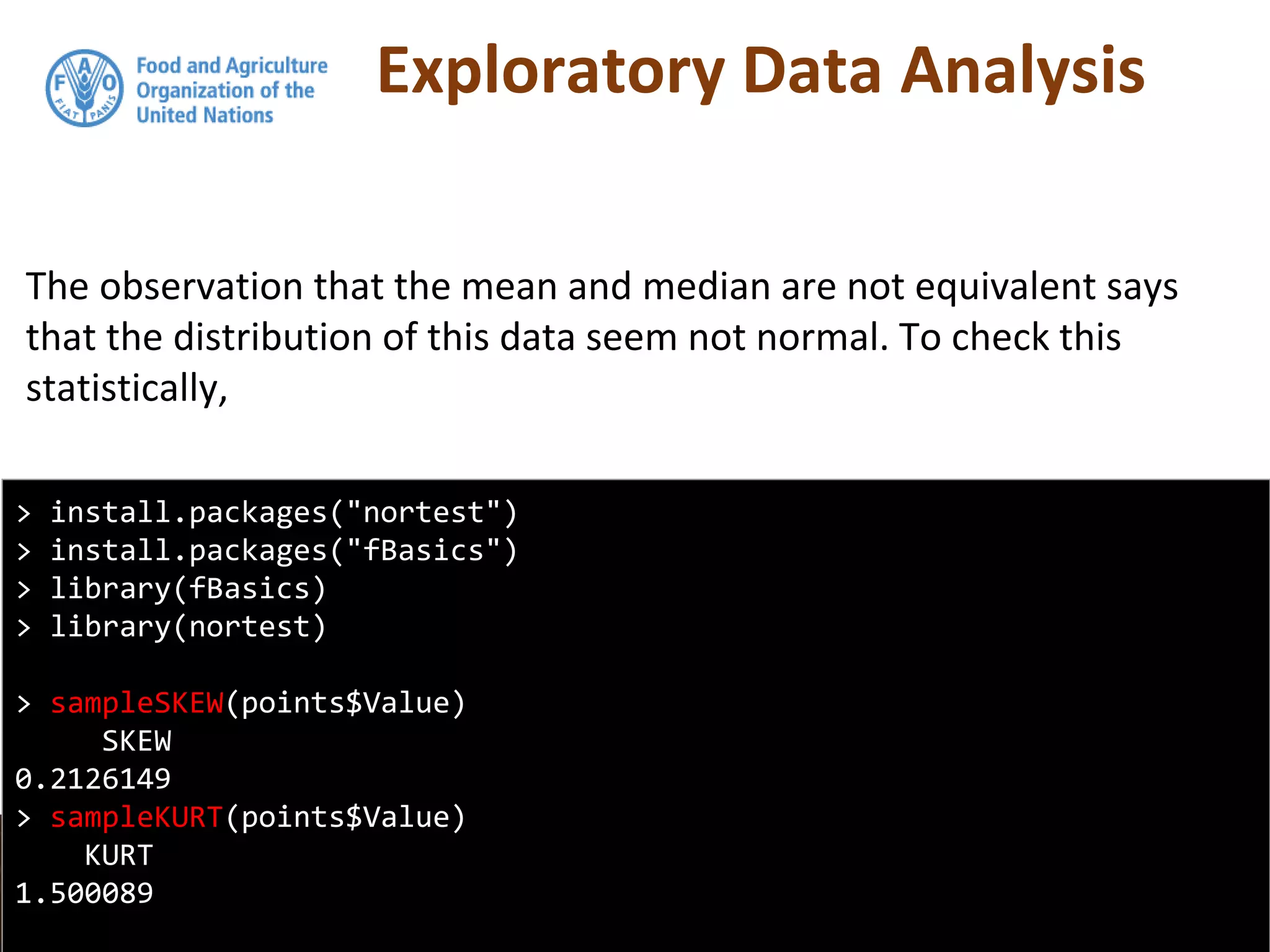Exploratory Data Analysis
The observation that the mean and median are not equivalent says
that the distribution of this data seem not normal. To check this
statistically,
> install.packages("nortest")
> install.packages("fBasics")
> library(fBasics)
> library(nortest)
> sampleSKEW(points$Value)
SKEW
0.2126149
> sampleKURT(points$Value)
KURT
1.500089
 