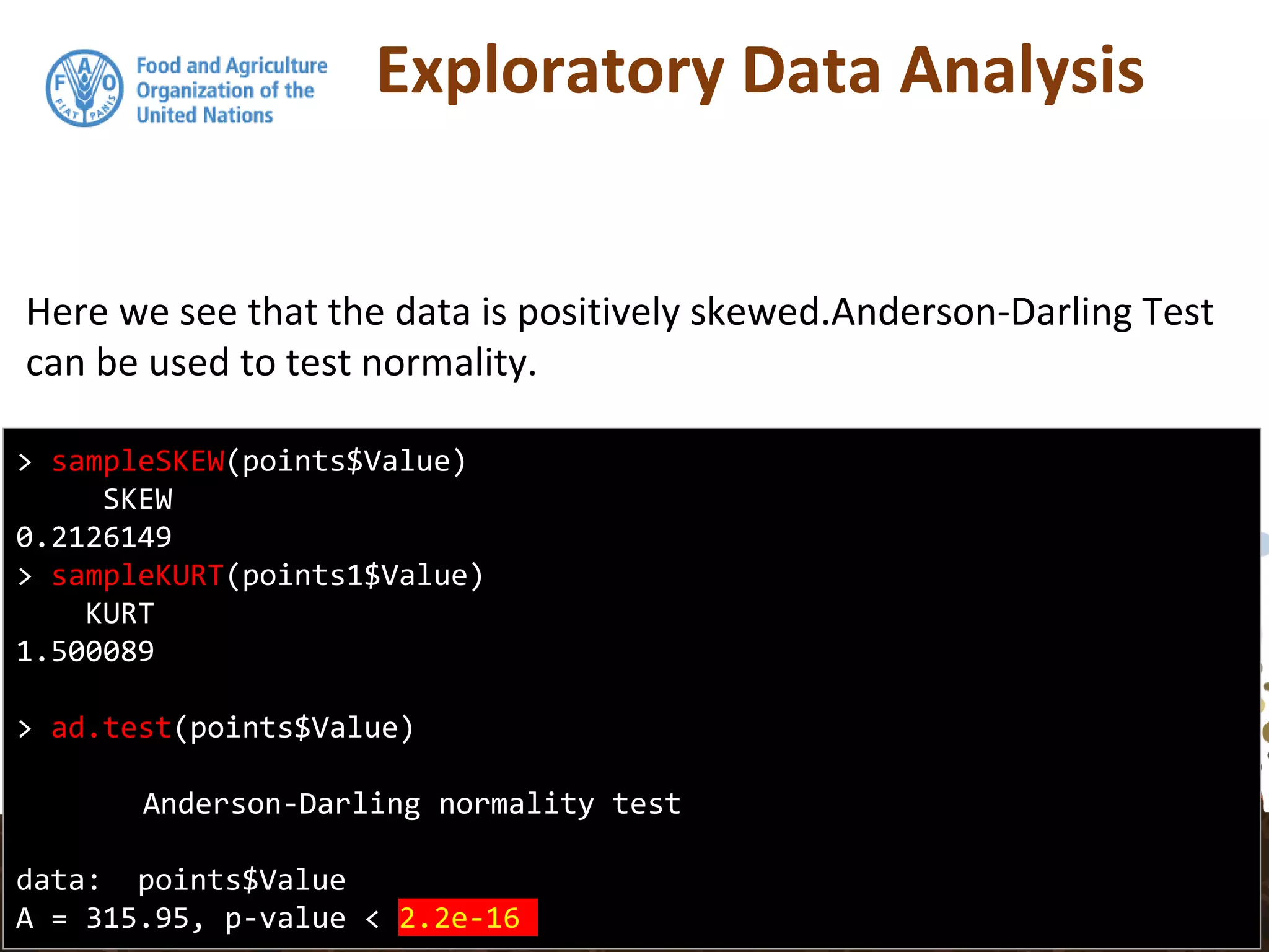 Exploratory Data Analysis
Here we see that the data is positively skewed.Anderson-Darling Test
can be used to test normality.
> sampleSKEW(points$Value)
SKEW
0.2126149
> sampleKURT(points1$Value)
KURT
1.500089
> ad.test(points$Value)
Anderson-Darling normality test
data: points$Value
A = 315.95, p-value < 2.2e-16
 