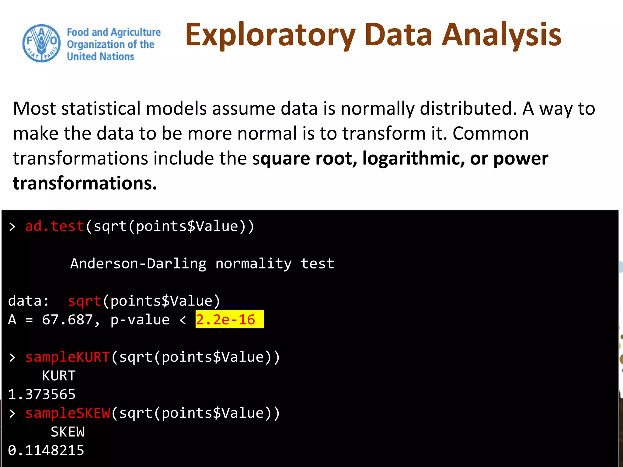 Exploratory Data Analysis
Most statistical models assume data is normally distributed. A way to
make the data to be more normal is to transform it. Common
transformations include the square root, logarithmic, or power
transformations.
> ad.test(sqrt(points$Value))
Anderson-Darling normality test
data: sqrt(points$Value)
A = 67.687, p-value < 2.2e-16
> sampleKURT(sqrt(points$Value))
KURT
1.373565
> sampleSKEW(sqrt(points$Value))
SKEW
0.1148215
 