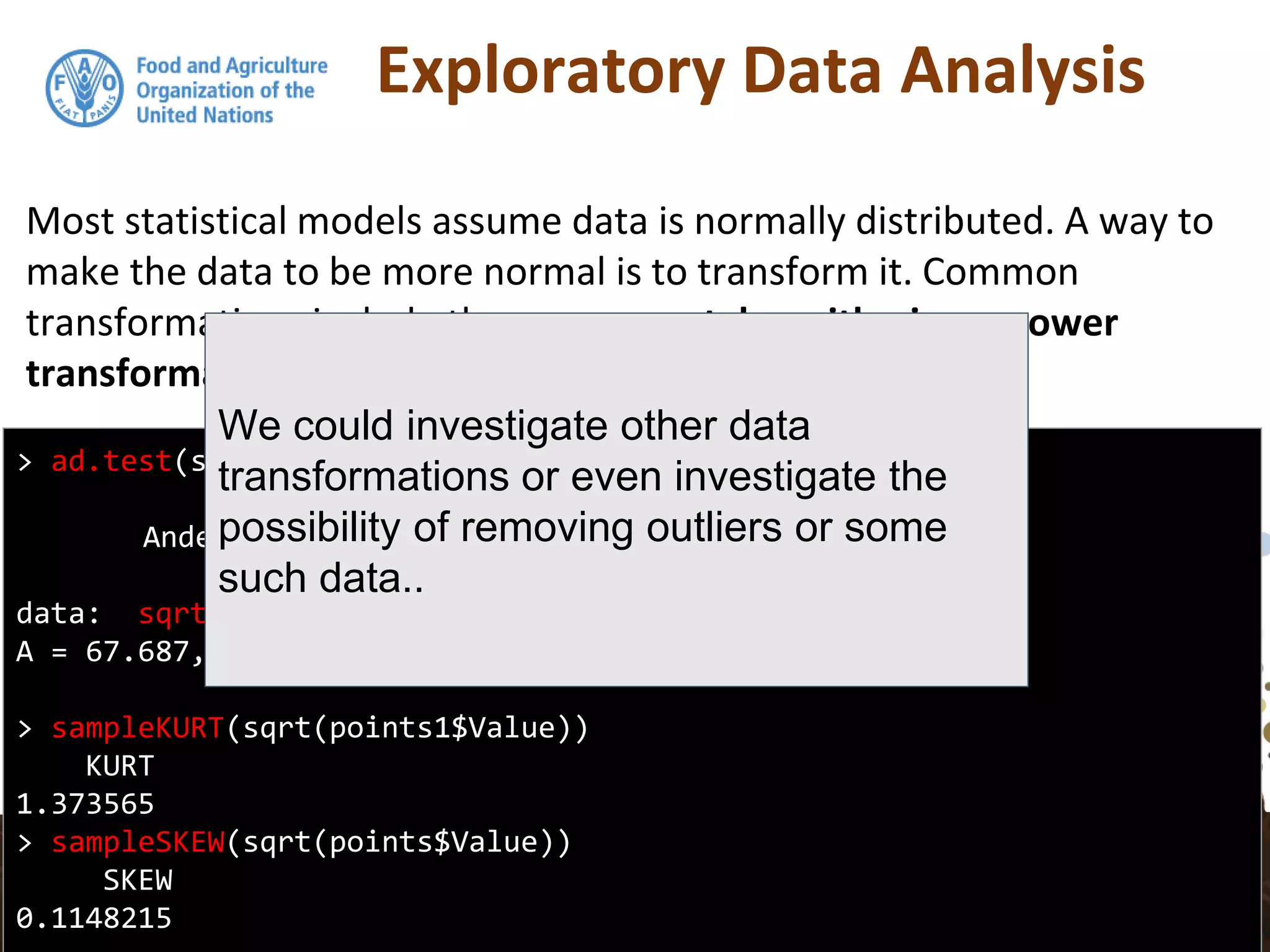 Exploratory Data Analysis
Most statistical models assume data is normally distributed. A way to
make the data to be more normal is to transform it. Common
transformations include the square root, logarithmic, or power
transformations.
> ad.test(sqrt(points1$Value))
Anderson-Darling normality test
data: sqrt(points1$Value)
A = 67.687, p-value < 2.2e-16
> sampleKURT(sqrt(points1$Value))
KURT
1.373565
> sampleSKEW(sqrt(points$Value))
SKEW
0.1148215
We could investigate other data
transformations or even investigate the
possibility of removing outliers or some
such data..
 