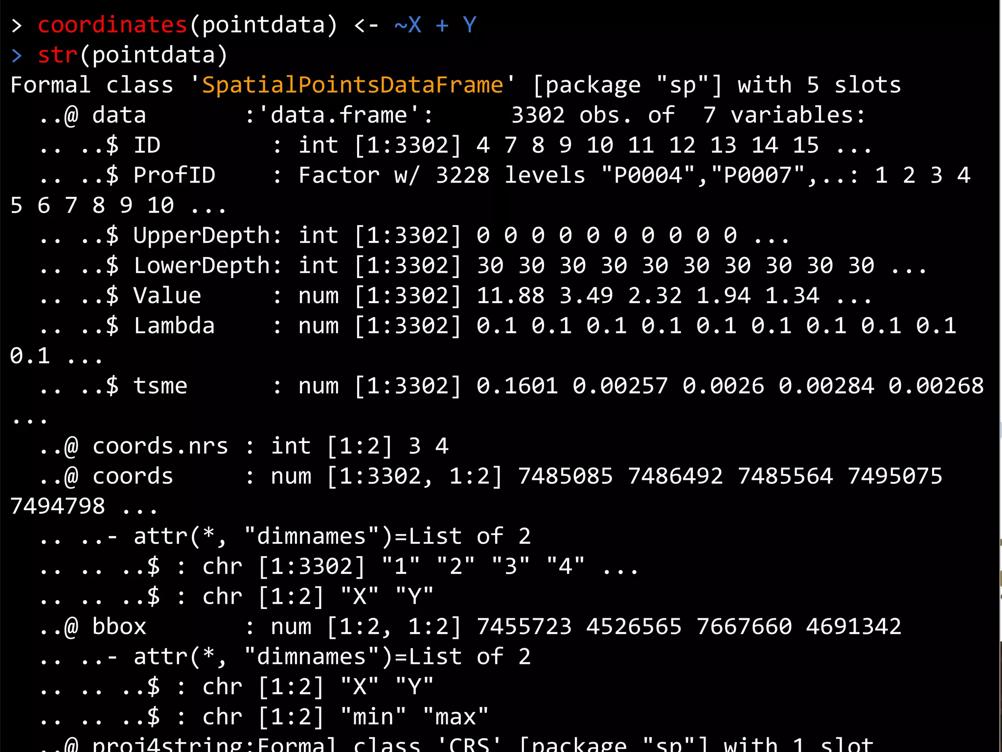 Coordinates
> coordinates(pointdata) <- ~X + Y
> str(pointdata)
Formal class 'SpatialPointsDataFrame' [package "sp"] with 5 slots
..@ data :'data.frame': 3302 obs. of 7 variables:
.. ..$ ID : int [1:3302] 4 7 8 9 10 11 12 13 14 15 ...
.. ..$ ProfID : Factor w/ 3228 levels "P0004","P0007",..: 1 2 3 4
5 6 7 8 9 10 ...
.. ..$ UpperDepth: int [1:3302] 0 0 0 0 0 0 0 0 0 0 ...
.. ..$ LowerDepth: int [1:3302] 30 30 30 30 30 30 30 30 30 30 ...
.. ..$ Value : num [1:3302] 11.88 3.49 2.32 1.94 1.34 ...
.. ..$ Lambda : num [1:3302] 0.1 0.1 0.1 0.1 0.1 0.1 0.1 0.1 0.1
0.1 ...
.. ..$ tsme : num [1:3302] 0.1601 0.00257 0.0026 0.00284 0.00268
...
..@ coords.nrs : int [1:2] 3 4
..@ coords : num [1:3302, 1:2] 7485085 7486492 7485564 7495075
7494798 ...
.. ..- attr(*, "dimnames")=List of 2
.. .. ..$ : chr [1:3302] "1" "2" "3" "4" ...
.. .. ..$ : chr [1:2] "X" "Y"
..@ bbox : num [1:2, 1:2] 7455723 4526565 7667660 4691342
.. ..- attr(*, "dimnames")=List of 2
.. .. ..$ : chr [1:2] "X" "Y"
.. .. ..$ : chr [1:2] "min" "max"
 