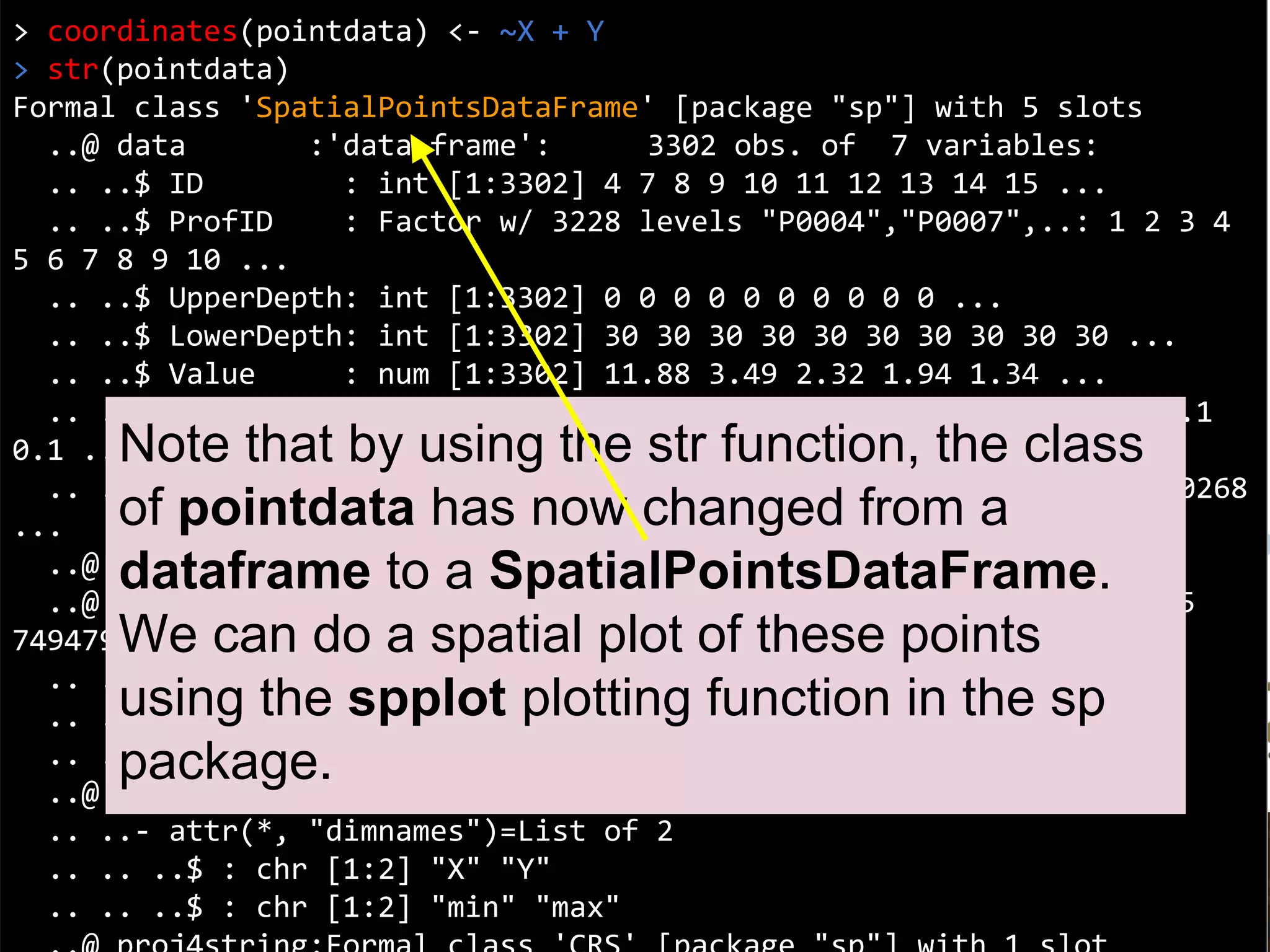 Coordinates
> coordinates(pointdata) <- ~X + Y
> str(pointdata)
Formal class 'SpatialPointsDataFrame' [package "sp"] with 5 slots
..@ data :'data.frame': 3302 obs. of 7 variables:
.. ..$ ID : int [1:3302] 4 7 8 9 10 11 12 13 14 15 ...
.. ..$ ProfID : Factor w/ 3228 levels "P0004","P0007",..: 1 2 3 4
5 6 7 8 9 10 ...
.. ..$ UpperDepth: int [1:3302] 0 0 0 0 0 0 0 0 0 0 ...
.. ..$ LowerDepth: int [1:3302] 30 30 30 30 30 30 30 30 30 30 ...
.. ..$ Value : num [1:3302] 11.88 3.49 2.32 1.94 1.34 ...
.. ..$ Lambda : num [1:3302] 0.1 0.1 0.1 0.1 0.1 0.1 0.1 0.1 0.1
0.1 ...
.. ..$ tsme : num [1:3302] 0.1601 0.00257 0.0026 0.00284 0.00268
...
..@ coords.nrs : int [1:2] 3 4
..@ coords : num [1:3302, 1:2] 7485085 7486492 7485564 7495075
7494798 ...
.. ..- attr(*, "dimnames")=List of 2
.. .. ..$ : chr [1:3302] "1" "2" "3" "4" ...
.. .. ..$ : chr [1:2] "X" "Y"
..@ bbox : num [1:2, 1:2] 7455723 4526565 7667660 4691342
.. ..- attr(*, "dimnames")=List of 2
.. .. ..$ : chr [1:2] "X" "Y"
.. .. ..$ : chr [1:2] "min" "max"
Note that by using the str function, the class
of pointdata has now changed from a
dataframe to a SpatialPointsDataFrame.
We can do a spatial plot of these points
using the spplot plotting function in the sp
package.
 