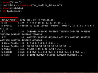 > setwd("C:/mc")
> pointdata <- read.csv("mc_profile_data.csv")
> View(pointdata)
> str(pointdata)
'data.frame': 3302 obs. of 9 variables:
$ ID : int 4 7 8 9 10 11 12 13 14 15 ...
$ ProfID : Factor w/ 3228 levels "P0004","P0007",..: 1 2 3 4 5 6 7
8 9 10 ...
$ X : int 7485085 7486492 7485564 7495075 7494798 7492500
7493700 7490922 7489842 7490414 ...
$ Y : int 4653725 4653203 4656242 4652933 4651945 4651760
4652388 4651714 4653025 4650948 ...
$ UpperDepth: int 0 0 0 0 0 0 0 0 0 0 ...
$ LowerDepth: int 30 30 30 30 30 30 30 30 30 30 ...
$ Value : num 11.88 3.49 2.32 1.94 1.34 ...
$ Lambda : num 0.1 0.1 0.1 0.1 0.1 0.1 0.1 0.1 0.1 0.1 ...
$ tsme : num 0.1601 0.00257 0.0026 0.00284 0.00268 ...
 