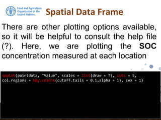 Spatial Data Frame
spplot(pointdata, "Value", scales = list(draw = T), cuts = 5,
col.regions = bpy.colors(cutoff.tails = 0.1,alpha = 1), cex = 1)
There are other plotting options available,
so it will be helpful to consult the help file
(?). Here, we are plotting the SOC
concentration measured at each location
 
