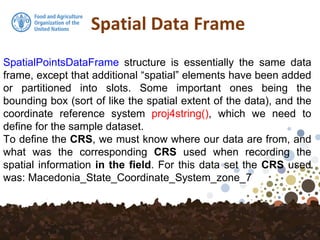 Spatial Data Frame
SpatialPointsDataFrame structure is essentially the same data
frame, except that additional “spatial” elements have been added
or partitioned into slots. Some important ones being the
bounding box (sort of like the spatial extent of the data), and the
coordinate reference system proj4string(), which we need to
define for the sample dataset.
To define the CRS, we must know where our data are from, and
what was the corresponding CRS used when recording the
spatial information in the field. For this data set the CRS used
was: Macedonia_State_Coordinate_System_zone_7
 