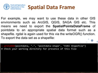 Spatial Data Frame
> writeOGR(pointdata, ".", "pointdata-shape", "ESRI Shapefile")
# Check your working directory for presence of this file
For example, we may want to use these data in other GIS
environments such as ArcGIS, QGIS, SAGA GIS etc. This
means we need to export the SpatialPointsDataFrame of
pointdata to an appropriate spatial data format such as a
shapefile. rgdal is again used for this via the writeOGR() function.
To export the data set as a shapefile:
 