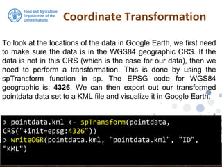 Coordinate Transformation
> pointdata.kml <- spTransform(pointdata,
CRS("+init=epsg:4326"))
> writeOGR(pointdata.kml, "pointdata.kml", "ID",
"KML")
To look at the locations of the data in Google Earth, we first need
to make sure the data is in the WGS84 geographic CRS. If the
data is not in this CRS (which is the case for our data), then we
need to perform a transformation. This is done by using the
spTransform function in sp. The EPSG code for WGS84
geographic is: 4326. We can then export out our transformed
pointdata data set to a KML file and visualize it in Google Earth.
 