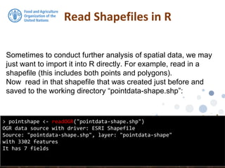 Sometimes to conduct further analysis of spatial data, we may
just want to import it into R directly. For example, read in a
shapefile (this includes both points and polygons).
Now read in that shapefile that was created just before and
saved to the working directory “pointdata-shape.shp”:
Read Shapefiles in R
> pointshape <- readOGR("pointdata-shape.shp")
OGR data source with driver: ESRI Shapefile
Source: "pointdata-shape.shp", layer: "pointdata-shape"
with 3302 features
It has 7 fields
 