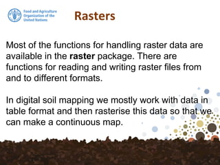 Rasters
Most of the functions for handling raster data are
available in the raster package. There are
functions for reading and writing raster files from
and to different formats.
In digital soil mapping we mostly work with data in
table format and then rasterise this data so that we
can make a continuous map.
 