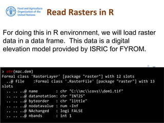 For doing this in R environment, we will load raster
data in a data frame. This data is a digital
elevation model provided by ISRIC for FYROM.
Read Rasters in R
> str(mac.dem)
Formal class 'RasterLayer' [package "raster"] with 12 slots
..@ file :Formal class '.RasterFile' [package "raster"] with 13
slots
.. .. ..@ name : chr "C:mccovsdem1.tif"
.. .. ..@ datanotation: chr "INT2S"
.. .. ..@ byteorder : chr "little"
.. .. ..@ nodatavalue : num -Inf
.. .. ..@ NAchanged : logi FALSE
.. .. ..@ nbands : int 1
 