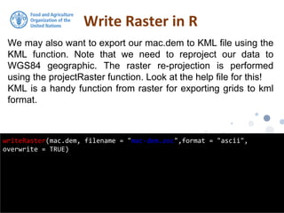 We may also want to export our mac.dem to KML file using the
KML function. Note that we need to reproject our data to
WGS84 geographic. The raster re-projection is performed
using the projectRaster function. Look at the help file for this!
KML is a handy function from raster for exporting grids to kml
format.
Write Raster in R
writeRaster(mac.dem, filename = "mac-dem.asc",format = "ascii",
overwrite = TRUE)
 