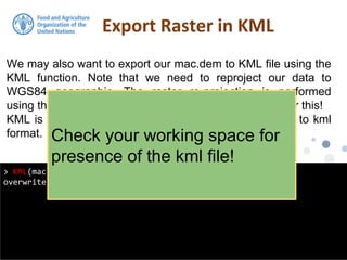 We may also want to export our mac.dem to KML file using the
KML function. Note that we need to reproject our data to
WGS84 geographic. The raster re-projection is performed
using the projectRaster function. Look at the help file for this!
KML is a handy function from raster for exporting grids to kml
format.
Export Raster in KML
> KML(mac.dem, "macdem.kml", col = rev(terrain.colors(255)),
overwrite = TRUE)
Check your working space for
presence of the kml file!
 